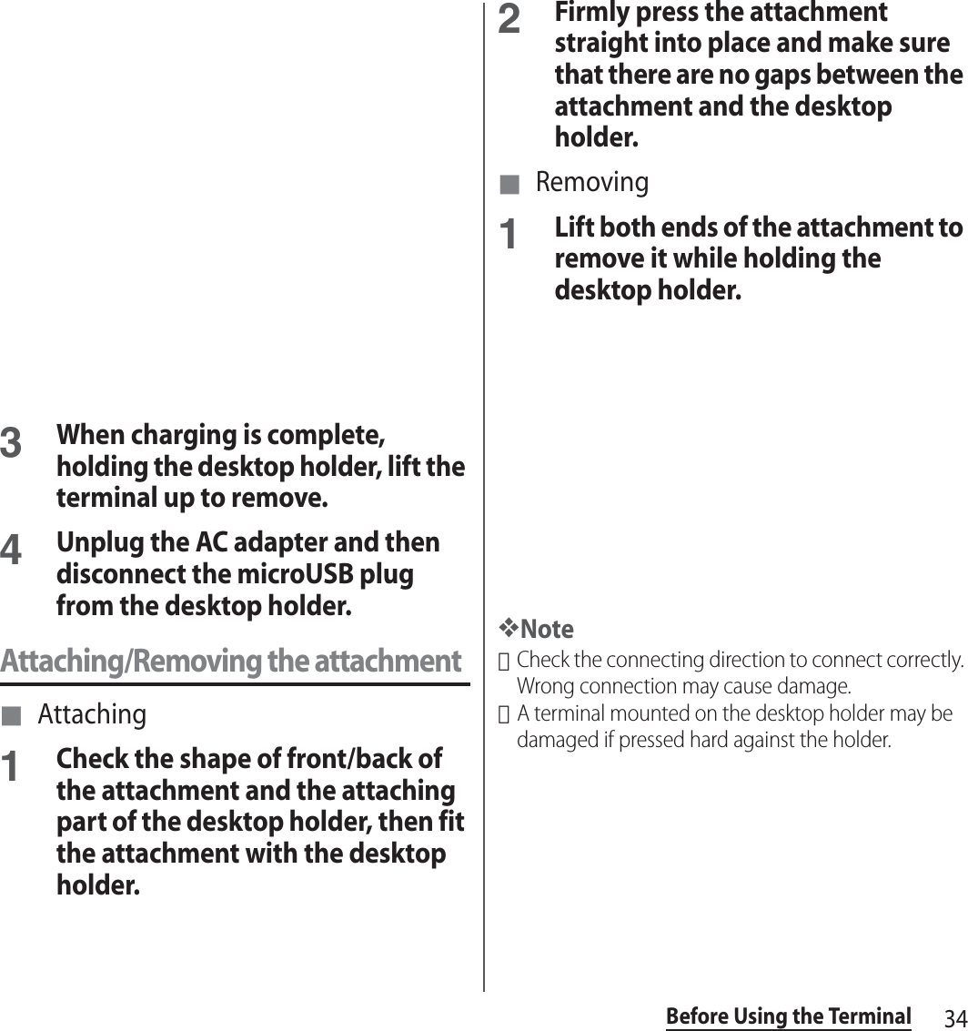 34Before Using the Terminal3When charging is complete, holding the desktop holder, lift the terminal up to remove. 4Unplug the AC adapter and then disconnect the microUSB plug from the desktop holder.Attaching/Removing the attachment■ Attaching1Check the shape of front/back of the attachment and the attaching part of the desktop holder, then fit the attachment with the desktop holder.2Firmly press the attachment straight into place and make sure that there are no gaps between the attachment and the desktop holder.■ Removing1Lift both ends of the attachment to remove it while holding the desktop holder.❖Note･Check the connecting direction to connect correctly. Wrong connection may cause damage.･A terminal mounted on the desktop holder may be damaged if pressed hard against the holder.