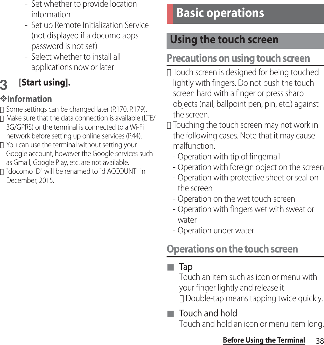 38Before Using the Terminal- Set whether to provide location information- Set up Remote Initialization Service (not displayed if a docomo apps password is not set)- Select whether to install all applications now or later3[Start using].❖Information･Some settings can be changed later (P.170, P.179).･Make sure that the data connection is available (LTE/3G/GPRS) or the terminal is connected to a Wi-Fi network before setting up online services (P.44).･You can use the terminal without setting your Google account, however the Google services such as Gmail, Google Play, etc. are not available.･&quot;docomo ID&quot; will be renamed to &quot;d ACCOUNT&quot; in December, 2015.Precautions on using touch screen･Touch screen is designed for being touched lightly with fingers. Do not push the touch screen hard with a finger or press sharp objects (nail, ballpoint pen, pin, etc.) against the screen.･Touching the touch screen may not work in the following cases. Note that it may cause malfunction.- Operation with tip of fingernail- Operation with foreign object on the screen- Operation with protective sheet or seal on the screen- Operation on the wet touch screen- Operation with fingers wet with sweat or water- Operation under waterOperations on the touch screen■ TapTouch an item such as icon or menu with your finger lightly and release it.･Double-tap means tapping twice quickly.■ Touch and holdTouch and hold an icon or menu item long.Basic operationsUsing the touch screen