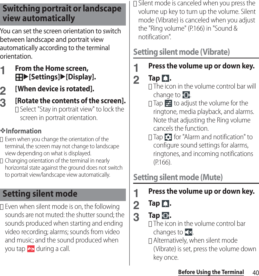 40Before Using the TerminalYou can set the screen orientation to switch between landscape and portrait view automatically according to the terminal orientation.1From the Home screen, u[Settings]u[Display].2[When device is rotated].3[Rotate the contents of the screen].･Select &quot;Stay in portrait view&quot; to lock the screen in portrait orientation.❖Information･Even when you change the orientation of the terminal, the screen may not change to landscape view depending on what is displayed.･Changing orientation of the terminal in nearly horizontal state against the ground does not switch to portrait view/landscape view automatically.･Even when silent mode is on, the following sounds are not muted: the shutter sound; the sounds produced when starting and ending video recording; alarms; sounds from video and music; and the sound produced when you tap   during a call.･Silent mode is canceled when you press the volume up key to turn up the volume. Silent mode (Vibrate) is canceled when you adjust the &quot;Ring volume&quot; (P.166) in &quot;Sound &amp; notification&quot;.Setting silent mode (Vibrate)1Press the volume up or down key.2Tap .･The icon in the volume control bar will change to  .･Tap   to adjust the volume for the ringtone, media playback, and alarms. Note that adjusting the Ring volume cancels the function.･Tap   for &quot;Alarm and notification&quot; to configure sound settings for alarms, ringtones, and incoming notifications (P.166).Setting silent mode (Mute)1Press the volume up or down key.2Tap .3Tap .･The icon in the volume control bar changes to  .･Alternatively, when silent mode (Vibrate) is set, press the volume down key once.Switching portrait or landscape view automaticallySetting silent mode