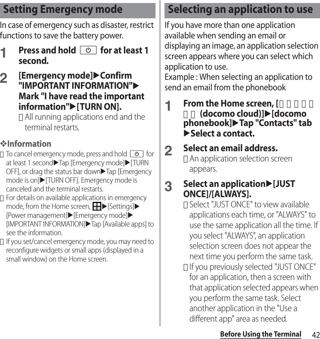 42Before Using the TerminalIn case of emergency such as disaster, restrict functions to save the battery power.1Press and hold O for at least 1 second.2[Emergency mode]uConfirm &quot;IMPORTANT INFORMATION&quot;uMark &quot;I have read the important information&quot;u[TURN ON].･All running applications end and the terminal restarts.❖Information･To cancel emergency mode, press and hold O for at least 1 seconduTap [Emergency mode]u[TURN OFF], or drag the status bar downuTap [Emergency mode is on]u[TURN OFF]. Emergency mode is canceled and the terminal restarts.･For details on available applications in emergency mode, from the Home screen, u[Settings]u[Power management]u[Emergency mode]u[IMPORTANT INFORMATION]uTap [Available apps] to see the information.･If you set/cancel emergency mode, you may need to reconfigure widgets or small apps (displayed in a small window) on the Home screen.If you have more than one application available when sending an email or displaying an image, an application selection screen appears where you can select which application to use.Example : When selecting an application to send an email from the phonebook1From the Home screen, [ドコモクラウド (docomo cloud)]u[docomo phonebook]uTap &quot;Contacts&quot; tabuSelect a contact.2Select an email address.･An application selection screen appears.3Select an applicationu[JUST ONCE]/[ALWAYS].･Select &quot;JUST ONCE&quot; to view available applications each time, or &quot;ALWAYS&quot; to use the same application all the time. If you select &quot;ALWAYS&quot;, an application selection screen does not appear the next time you perform the same task.･If you previously selected &quot;JUST ONCE&quot; for an application, then a screen with that application selected appears when you perform the same task. Select another application in the &quot;Use a different app&quot; area as needed.Setting Emergency mode Selecting an application to use