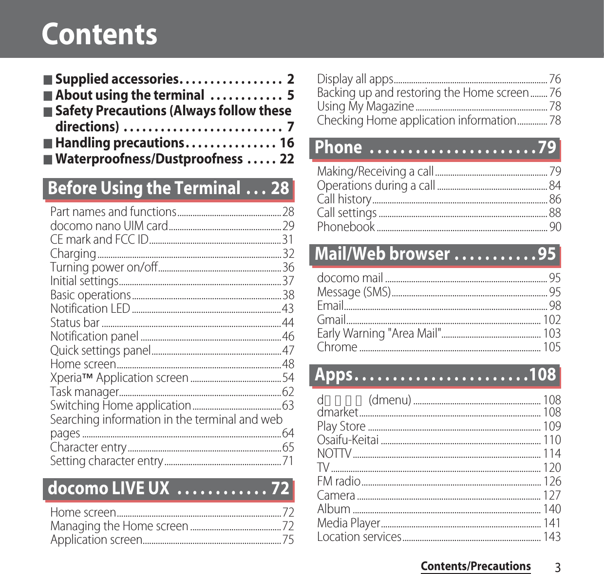 Contents/Precautions3Contents■Supplied accessories. . . . . . . . . . . . . . . . .  2■About using the terminal  . . . . . . . . . . . .  5■Safety Precautions (Always follow these directions) . . . . . . . . . . . . . . . . . . . . . . . . . .  7■Handling precautions. . . . . . . . . . . . . . . 16■Waterproofness/Dustproofness  . . . . . 22Before Using the Terminal  . . . 28Part names and functions................................................28docomo nano UIM card....................................................29CE mark and FCC ID.............................................................31Charging.....................................................................................32Turning power on/off.........................................................36Initial settings...........................................................................37Basic operations.....................................................................38Notification LED .....................................................................43Status bar ...................................................................................44Notification panel .................................................................46Quick settings panel............................................................47Home screen............................................................................48Xperia™ Application screen ..........................................54Task manager...........................................................................62Switching Home application.........................................63Searching information in the terminal and web pages ............................................................................................64Character entry.......................................................................65Setting character entry......................................................71docomo LIVE UX  . . . . . . . . . . . . 72Home screen............................................................................72Managing the Home screen ..........................................72Application screen................................................................75Display all apps....................................................................... 76Backing up and restoring the Home screen........ 76Using My Magazine............................................................. 78Checking Home application information.............. 78Phone  . . . . . . . . . . . . . . . . . . . . . . 79Making/Receiving a call.................................................... 79Operations during a call ................................................... 84Call history................................................................................. 86Call settings .............................................................................. 88Phonebook ............................................................................... 90Mail/Web browser . . . . . . . . . . . 95docomo mail ........................................................................... 95Message (SMS)........................................................................ 95Email.............................................................................................. 98Gmail.......................................................................................... 102Early Warning &quot;Area Mail&quot;.............................................. 103Chrome .................................................................................... 105Apps. . . . . . . . . . . . . . . . . . . . . . .108dメニュー (dmenu) ........................................................... 108dmarket.................................................................................... 108Play Store ................................................................................ 109Osaifu-Keitai .......................................................................... 110NOTTV ....................................................................................... 114TV ................................................................................................. 120FM radio................................................................................... 126Camera ..................................................................................... 127Album ....................................................................................... 140Media Player.......................................................................... 141Location services................................................................ 143