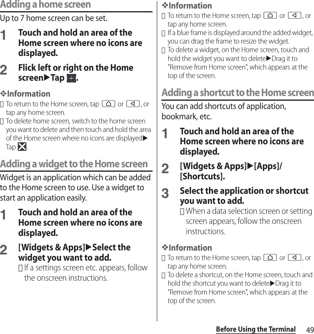 49Before Using the TerminalAdding a home screenUp to 7 home screen can be set.1Touch and hold an area of the Home screen where no icons are displayed.2Flick left or right on the Home screenuTap .❖Information･To return to the Home screen, tap h or b, or tap any home screen.･To delete home screen, switch to the home screen you want to delete and then touch and hold the area of the Home screen where no icons are displayeduTap .Adding a widget to the Home screenWidget is an application which can be added to the Home screen to use. Use a widget to start an application easily.1Touch and hold an area of the Home screen where no icons are displayed.2[Widgets &amp; Apps]uSelect the widget you want to add.･If a settings screen etc. appears, follow the onscreen instructions.❖Information･To return to the Home screen, tap h or b, or tap any home screen.･If a blue frame is displayed around the added widget, you can drag the frame to resize the widget.･To delete a widget, on the Home screen, touch and hold the widget you want to deleteuDrag it to &quot;Remove from Home screen&quot;, which appears at the top of the screen.Adding a shortcut to the Home screenYou can add shortcuts of application, bookmark, etc.1Touch and hold an area of the Home screen where no icons are displayed.2[Widgets &amp; Apps]u[Apps]/[Shortcuts].3Select the application or shortcut you want to add.･When a data selection screen or setting screen appears, follow the onscreen instructions.❖Information･To return to the Home screen, tap h or b, or tap any home screen.･To delete a shortcut, on the Home screen, touch and hold the shortcut you want to deleteuDrag it to &quot;Remove from Home screen&quot;, which appears at the top of the screen.