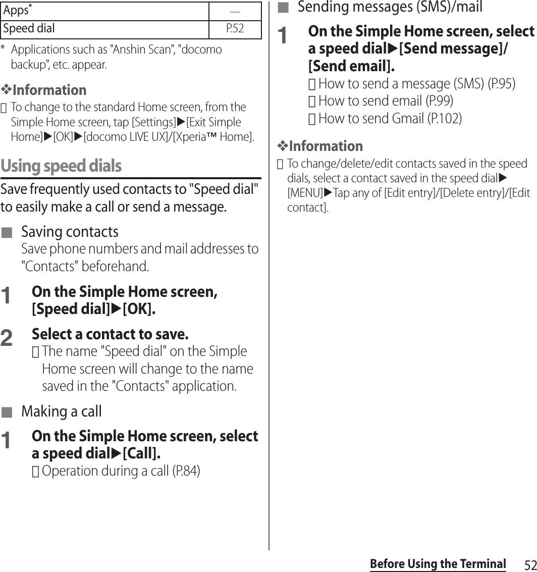 52Before Using the Terminal* Applications such as &quot;Anshin Scan&quot;, &quot;docomo backup&quot;, etc. appear.❖Information･To change to the standard Home screen, from the Simple Home screen, tap [Settings]u[Exit Simple Home]u[OK]u[docomo LIVE UX]/[Xperia™ Home].Using speed dialsSave frequently used contacts to &quot;Speed dial&quot; to easily make a call or send a message.■ Saving contactsSave phone numbers and mail addresses to &quot;Contacts&quot; beforehand.1On the Simple Home screen, [Speed dial]u[OK].2Select a contact to save.･The name &quot;Speed dial&quot; on the Simple Home screen will change to the name saved in the &quot;Contacts&quot; application.■ Making a call1On the Simple Home screen, select a speed dialu[Call].･Operation during a call (P.84)■ Sending messages (SMS)/mail1On the Simple Home screen, select a speed dialu[Send message]/[Send email].･How to send a message (SMS) (P.95)･How to send email (P.99)･How to send Gmail (P.102)❖Information･To change/delete/edit contacts saved in the speed dials, select a contact saved in the speed dialu[MENU]uTap any of [Edit entry]/[Delete entry]/[Edit contact].Apps*―Speed dialP. 5 2