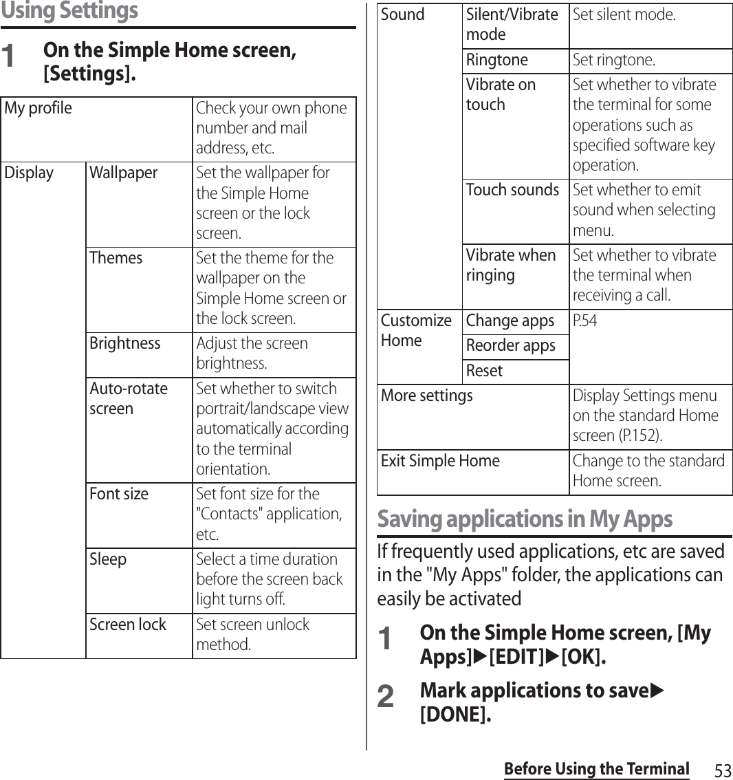 53Before Using the TerminalUsing Settings1On the Simple Home screen, [Settings].Saving applications in My AppsIf frequently used applications, etc are saved in the &quot;My Apps&quot; folder, the applications can easily be activated1On the Simple Home screen, [My Apps]u[EDIT]u[OK].2Mark applications to saveu[DONE].My profileCheck your own phone number and mail address, etc.Display WallpaperSet the wallpaper for the Simple Home screen or the lock screen.ThemesSet the theme for the wallpaper on the Simple Home screen or the lock screen.BrightnessAdjust the screen brightness.Auto-rotate screenSet whether to switch portrait/landscape view automatically according to the terminal orientation.Font sizeSet font size for the &quot;Contacts&quot; application, etc.SleepSelect a time duration before the screen back light turns off.Screen lockSet screen unlock method.Sound Silent/Vibrate modeSet silent mode.RingtoneSet ringtone.Vibrate on touchSet whether to vibrate the terminal for some operations such as specified software key operation.Touch soundsSet whether to emit sound when selecting menu.Vibrate when ringingSet whether to vibrate the terminal when receiving a call.Customize HomeChange appsP. 5 4Reorder appsResetMore settingsDisplay Settings menu on the standard Home screen (P.152).Exit Simple HomeChange to the standard Home screen.