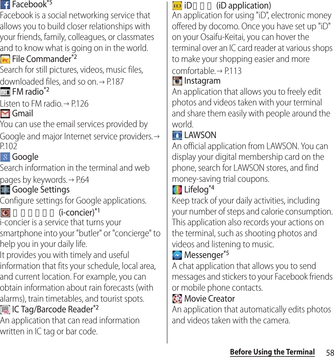 58Before Using the Terminal Facebook*5Facebook is a social networking service that allows you to build closer relationships with your friends, family, colleagues, or classmates and to know what is going on in the world. File Commander*2Search for still pictures, videos, music files, downloaded files, and so on.→P. 1 8 7 FM radio*2Listen to FM radio.→P.126 GmailYou can use the email services provided by Google and major Internet service providers.→P. 1 0 2 GoogleSearch information in the terminal and web pages by keywords.→P. 6 4 Google SettingsConfigure settings for Google applications. ｉコンシェル (i-concier)*1i-concier is a service that turns your smartphone into your &quot;butler&quot; or &quot;concierge&quot; to help you in your daily life.It provides you with timely and useful information that fits your schedule, local area, and current location. For example, you can obtain information about rain forecasts (with alarms), train timetables, and tourist spots. IC Tag/Barcode Reader*2An application that can read information written in IC tag or bar code. iDアプリ (iD application)An application for using &quot;iD&quot;, electronic money offered by docomo. Once you have set up &quot;iD&quot; on your Osaifu-Keitai, you can hover the terminal over an IC card reader at various shops to make your shopping easier and more comfortable.→P. 1 1 3 InstagramAn application that allows you to freely edit photos and videos taken with your terminal and share them easily with people around the world. LAWSONAn official application from LAWSON. You can display your digital membership card on the phone, search for LAWSON stores, and find money-saving trial coupons. Lifelog*4Keep track of your daily activities, including your number of steps and calorie consumption. This application also records your actions on the terminal, such as shooting photos and videos and listening to music. Messenger*5A chat application that allows you to send messages and stickers to your Facebook friends or mobile phone contacts. Movie CreatorAn application that automatically edits photos and videos taken with the camera.