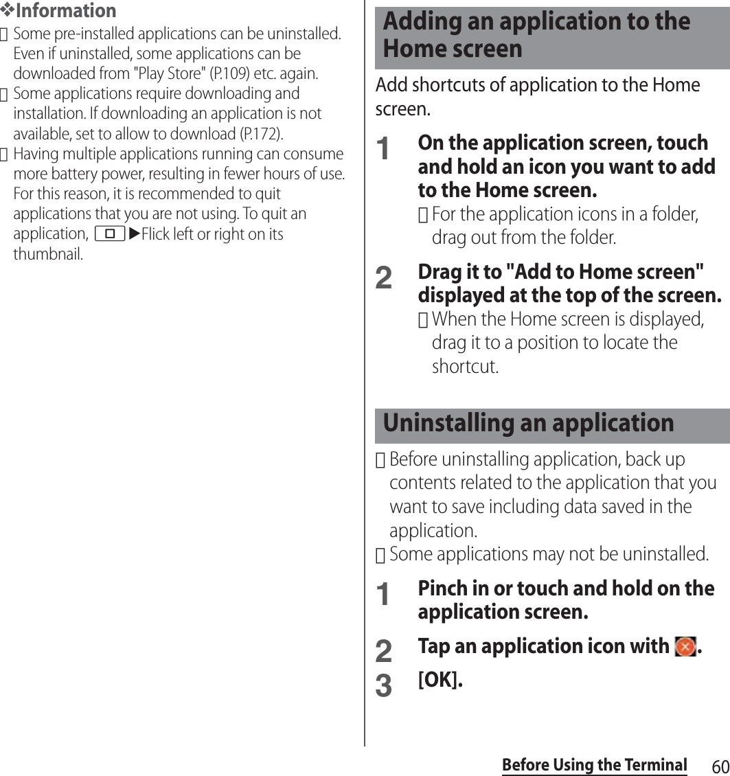 60Before Using the Terminal❖Information･Some pre-installed applications can be uninstalled. Even if uninstalled, some applications can be downloaded from &quot;Play Store&quot; (P.109) etc. again.･Some applications require downloading and installation. If downloading an application is not available, set to allow to download (P.172).･Having multiple applications running can consume more battery power, resulting in fewer hours of use. For this reason, it is recommended to quit applications that you are not using. To quit an application, nuFlick left or right on its thumbnail.Add shortcuts of application to the Home screen.1On the application screen, touch and hold an icon you want to add to the Home screen.･For the application icons in a folder, drag out from the folder.2Drag it to &quot;Add to Home screen&quot; displayed at the top of the screen.･When the Home screen is displayed, drag it to a position to locate the shortcut.･Before uninstalling application, back up contents related to the application that you want to save including data saved in the application.･Some applications may not be uninstalled.1Pinch in or touch and hold on the application screen.2Tap an application icon with  .3[OK].Adding an application to the Home screenUninstalling an application