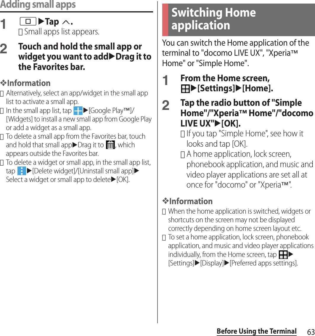 63Before Using the TerminalAdding small apps1nuTap .･Small apps list appears.2Touch and hold the small app or widget you want to adduDrag it to the Favorites bar.❖Information･Alternatively, select an app/widget in the small app list to activate a small app.･In the small app list, tap u[Google Play™]/[Widgets] to install a new small app from Google Play or add a widget as a small app.･To delete a small app from the Favorites bar, touch and hold that small appuDrag it to  , which appears outside the Favorites bar.･To delete a widget or small app, in the small app list, tap u[Delete widget]/[Uninstall small app]uSelect a widget or small app to deleteu[OK].You can switch the Home application of the terminal to &quot;docomo LIVE UX&quot;, &quot;Xperia™ Home&quot; or &quot;Simple Home&quot;.1From the Home screen, u[Settings]u[Home].2Tap the radio button of &quot;Simple Home&quot;/&quot;Xperia™ Home&quot;/&quot;docomo LIVE UX&quot;u[OK].･If you tap &quot;Simple Home&quot;, see how it looks and tap [OK].･A home application, lock screen, phonebook application, and music and video player applications are set all at once for &quot;docomo&quot; or &quot;Xperia™&quot;.❖Information･When the home application is switched, widgets or shortcuts on the screen may not be displayed correctly depending on home screen layout etc.･To set a home application, lock screen, phonebook application, and music and video player applications individually, from the Home screen, tap u[Settings]u[Display]u[Preferred apps settings].Switching Home application