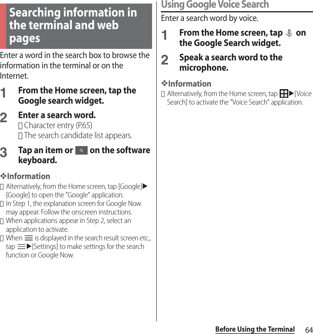 64Before Using the TerminalEnter a word in the search box to browse the information in the terminal or on the Internet.1From the Home screen, tap the Google search widget.2Enter a search word.･Character entry (P.65)･The search candidate list appears.3Tap an item or   on the software keyboard.❖Information･Alternatively, from the Home screen, tap [Google]u[Google] to open the &quot;Google&quot; application.･In Step 1, the explanation screen for Google Now may appear. Follow the onscreen instructions.･When applications appear in Step 2, select an application to activate.･When   is displayed in the search result screen etc., tap u[Settings] to make settings for the search function or Google Now.Using Google Voice SearchEnter a search word by voice.1From the Home screen, tap   on the Google Search widget.2Speak a search word to the microphone.❖Information･Alternatively, from the Home screen, tap u[Voice Search] to activate the &quot;Voice Search&quot; application.Searching information in the terminal and web pages