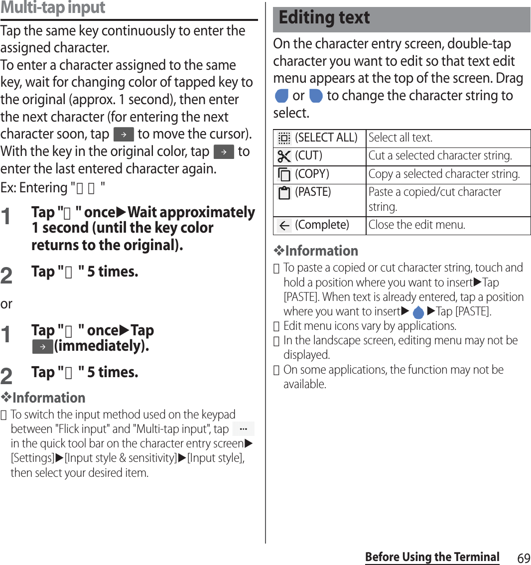 69Before Using the TerminalMulti-tap inputTap the same key continuously to enter the assigned character.To enter a character assigned to the same key, wait for changing color of tapped key to the original (approx. 1 second), then enter the next character (for entering the next character soon, tap   to move the cursor). With the key in the original color, tap   to enter the last entered character again.Ex: Entering &quot;あお&quot;1Tap &quot;あ&quot; onceuWait approximately 1 second (until the key color returns to the original).2Tap &quot;あ&quot; 5 times.or1Tap &quot;あ&quot; onceuTap (immediately).2Tap &quot;あ&quot; 5 times.❖Information･To switch the input method used on the keypad between &quot;Flick input&quot; and &quot;Multi-tap input&quot;, tap   in the quick tool bar on the character entry screenu[Settings]u[Input style &amp; sensitivity]u[Input style], then select your desired item.On the character entry screen, double-tap character you want to edit so that text edit menu appears at the top of the screen. Drag  or   to change the character string to select.❖Information･To paste a copied or cut character string, touch and hold a position where you want to insertuTap [PASTE]. When text is already entered, tap a position where you want to insertuuTap [PASTE].･Edit menu icons vary by applications.･In the landscape screen, editing menu may not be displayed.･On some applications, the function may not be available.Editing text (SELECT ALL)Select all text. (CUT)Cut a selected character string. (COPY)Copy a selected character string. (PASTE)Paste a copied/cut character string. (Complete)Close the edit menu.