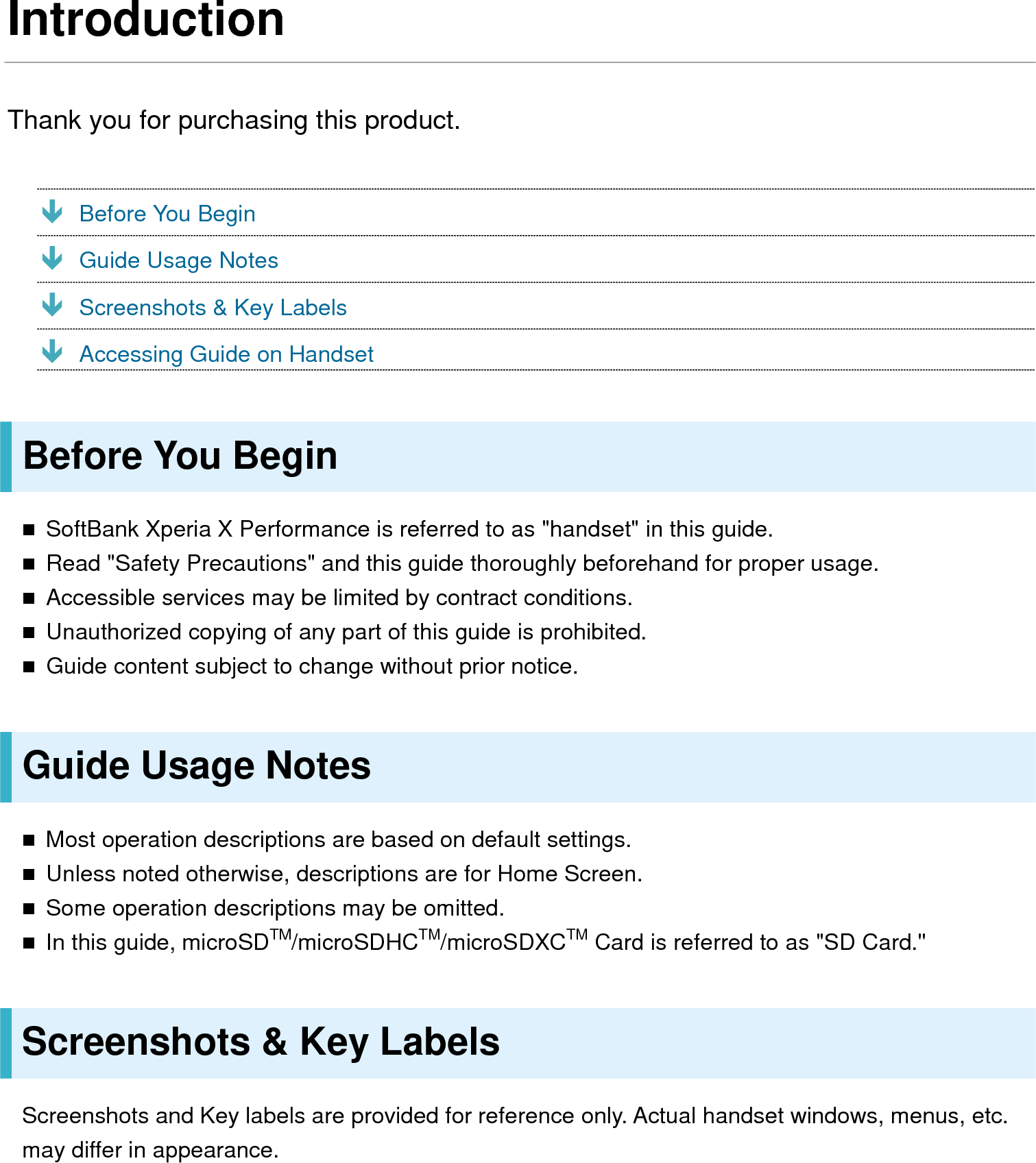 Introduction Thank you for purchasing this product.  Before You Begin  Guide Usage Notes  Screenshots &amp; Key Labels  Accessing Guide on Handset Before You Begin  SoftBank Xperia X Performance is referred to as &quot;handset&quot; in this guide.  Read &quot;Safety Precautions&quot; and this guide thoroughly beforehand for proper usage.  Accessible services may be limited by contract conditions.  Unauthorized copying of any part of this guide is prohibited.  Guide content subject to change without prior notice. Guide Usage Notes  Most operation descriptions are based on default settings.  Unless noted otherwise, descriptions are for Home Screen.  Some operation descriptions may be omitted.  In this guide, microSDTM/microSDHCTM/microSDXCTM Card is referred to as &quot;SD Card.&quot; Screenshots &amp; Key Labels Screenshots and Key labels are provided for reference only. Actual handset windows, menus, etc. may differ in appearance.  