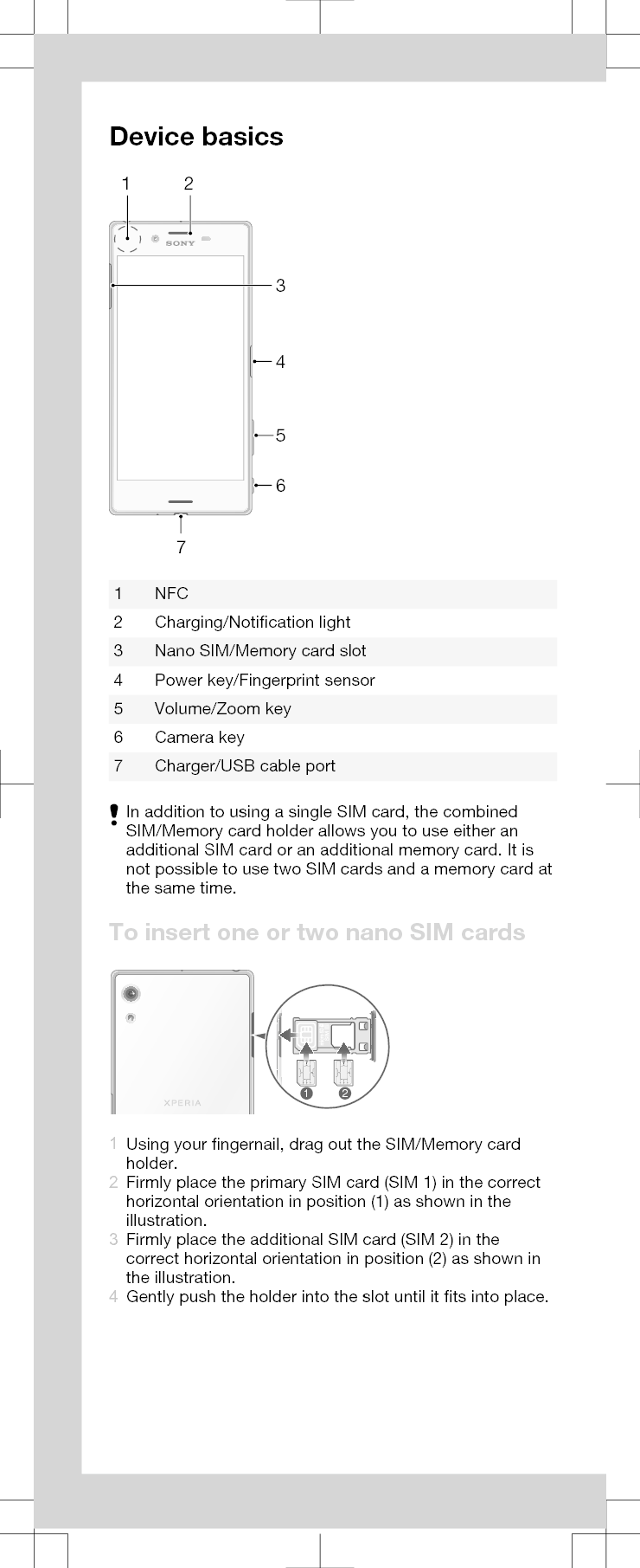 Device basics26547311 NFC2 Charging/Notification light3 Nano SIM/Memory card slot4 Power key/Fingerprint sensor5 Volume/Zoom key6 Camera key7 Charger/USB cable portIn addition to using a single SIM card, the combinedSIM/Memory card holder allows you to use either anadditional SIM card or an additional memory card. It isnot possible to use two SIM cards and a memory card atthe same time.To insert one or two nano SIM cards121Using your fingernail, drag out the SIM/Memory cardholder.2Firmly place the primary SIM card (SIM 1) in the correcthorizontal orientation in position (1) as shown in theillustration.3Firmly place the additional SIM card (SIM 2) in thecorrect horizontal orientation in position (2) as shown inthe illustration.4Gently push the holder into the slot until it fits into place.