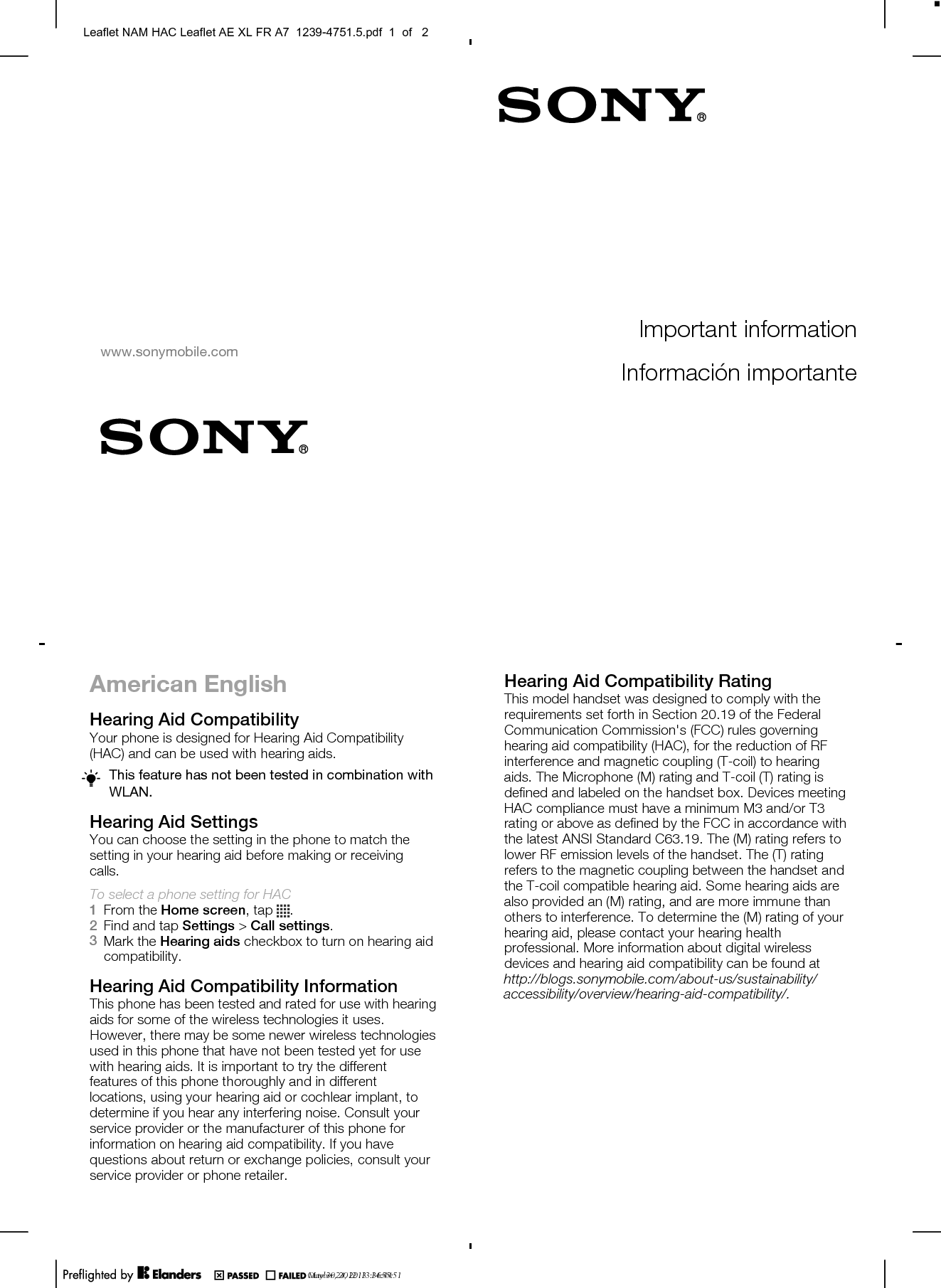 American EnglishHearing Aid CompatibilityYour phone is designed for Hearing Aid Compatibility(HAC) and can be used with hearing aids.This feature has not been tested in combination withWLAN.Hearing Aid SettingsYou can choose the setting in the phone to match thesetting in your hearing aid before making or receivingcalls.To select a phone setting for HAC1From the Home screen, tap  .2Find and tap Settings &gt; Call settings.3Mark the Hearing aids checkbox to turn on hearing aidcompatibility.Hearing Aid Compatibility InformationThis phone has been tested and rated for use with hearingaids for some of the wireless technologies it uses.However, there may be some newer wireless technologiesused in this phone that have not been tested yet for usewith hearing aids. It is important to try the differentfeatures of this phone thoroughly and in differentlocations, using your hearing aid or cochlear implant, todetermine if you hear any interfering noise. Consult yourservice provider or the manufacturer of this phone forinformation on hearing aid compatibility. If you havequestions about return or exchange policies, consult yourservice provider or phone retailer.Hearing Aid Compatibility RatingThis model handset was designed to comply with therequirements set forth in Section 20.19 of the FederalCommunication Commission&apos;s (FCC) rules governinghearing aid compatibility (HAC), for the reduction of RFinterference and magnetic coupling (T-coil) to hearingaids. The Microphone (M) rating and T-coil (T) rating isdefined and labeled on the handset box. Devices meetingHAC compliance must have a minimum M3 and/or T3rating or above as defined by the FCC in accordance withthe latest ANSI Standard C63.19. The (M) rating refers tolower RF emission levels of the handset. The (T) ratingrefers to the magnetic coupling between the handset andthe T-coil compatible hearing aid. Some hearing aids arealso provided an (M) rating, and are more immune thanothers to interference. To determine the (M) rating of yourhearing aid, please contact your hearing healthprofessional. More information about digital wirelessdevices and hearing aid compatibility can be found atMay 30, 2012  13:36:44Important informationInformación importantewww.sonymobile.comSony Mobile Communications ABSE-221 88 Lund, Swedenhttp://blogs.sonymobile.com/about-us/sustainability/accessibility/overview/hearing-aid-compatibility/.1239-4751.5October 24, 2013  14:55:51Leaflet NAM HAC Leaflet AE XL FR A7  1239-4751.5.pdf  1  of   2