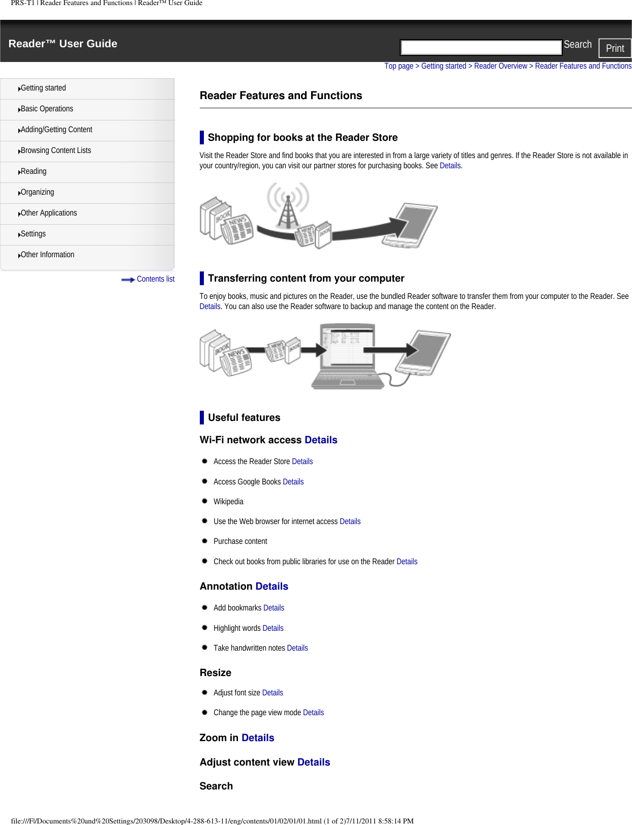 PRS-T1 | Reader Features and Functions | Reader&trade; User GuideReader&trade; User Guide PrintSearch  Getting startedBasic OperationsAdding/Getting ContentBrowsing Content ListsReadingOrganizingOther ApplicationsSettingsOther Information Contents listTop page > Getting started > Reader Overview > Reader Features and FunctionsReader Features and FunctionsShopping for books at the Reader StoreVisit the Reader Store and find books that you are interested in from a large variety of titles and genres. If the Reader Store is not available in your country/region, you can visit our partner stores for purchasing books. See Details.Transferring content from your computerTo enjoy books, music and pictures on the Reader, use the bundled Reader software to transfer them from your computer to the Reader. See Details. You can also use the Reader software to backup and manage the content on the Reader.Useful featuresWi-Fi network access Details Access the Reader Store DetailsAccess Google Books DetailsWikipedia Use the Web browser for internet access DetailsPurchase content Check out books from public libraries for use on the Reader DetailsAnnotation Details Add bookmarks DetailsHighlight words DetailsTake handwritten notes DetailsResize Adjust font size DetailsChange the page view mode DetailsZoom in Details Adjust content view Details Searchfile:///F|/Documents%20and%20Settings/203098/Desktop/4-288-613-11/eng/contents/01/02/01/01.html (1 of 2)7/11/2011 8:58:14 PM