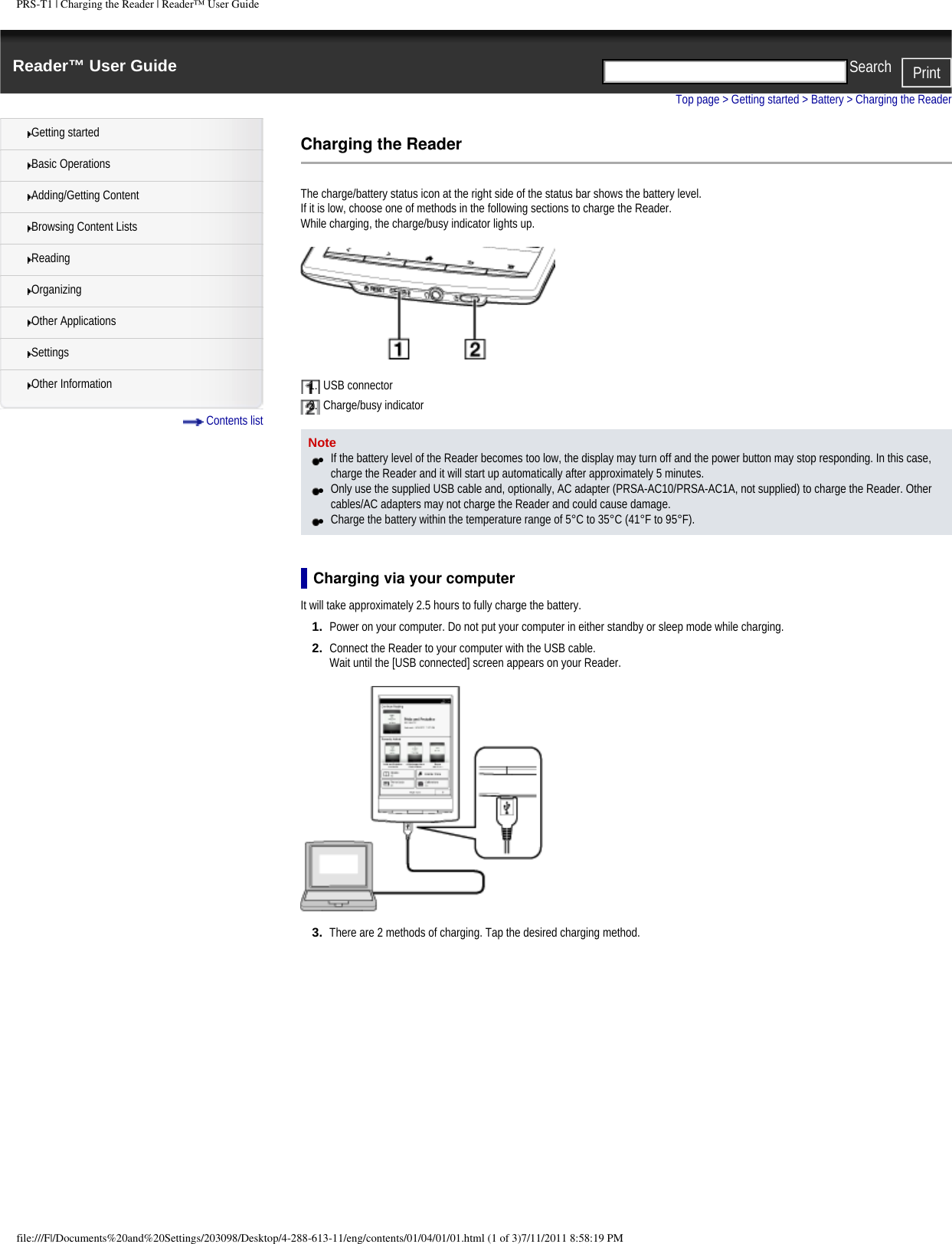 PRS-T1 | Charging the Reader | Reader&trade; User GuideReader&trade; User Guide PrintSearch  Getting startedBasic OperationsAdding/Getting ContentBrowsing Content ListsReadingOrganizingOther ApplicationsSettingsOther Information Contents listTop page > Getting started > Battery > Charging the ReaderCharging the ReaderThe charge/battery status icon at the right side of the status bar shows the battery level. If it is low, choose one of methods in the following sections to charge the Reader.While charging, the charge/busy indicator lights up.1.  USB connector2.  Charge/busy indicatorNote●     If the battery level of the Reader becomes too low, the display may turn off and the power button may stop responding. In this case, charge the Reader and it will start up automatically after approximately 5 minutes.●     Only use the supplied USB cable and, optionally, AC adapter (PRSA-AC10/PRSA-AC1A, not supplied) to charge the Reader. Other cables/AC adapters may not charge the Reader and could cause damage.●     Charge the battery within the temperature range of 5&deg;C to 35&deg;C (41&deg;F to 95&deg;F).Charging via your computerIt will take approximately 2.5 hours to fully charge the battery.1.  Power on your computer. Do not put your computer in either standby or sleep mode while charging.2.  Connect the Reader to your computer with the USB cable.Wait until the [USB connected] screen appears on your Reader.3.  There are 2 methods of charging. Tap the desired charging method.file:///F|/Documents%20and%20Settings/203098/Desktop/4-288-613-11/eng/contents/01/04/01/01.html (1 of 3)7/11/2011 8:58:19 PM