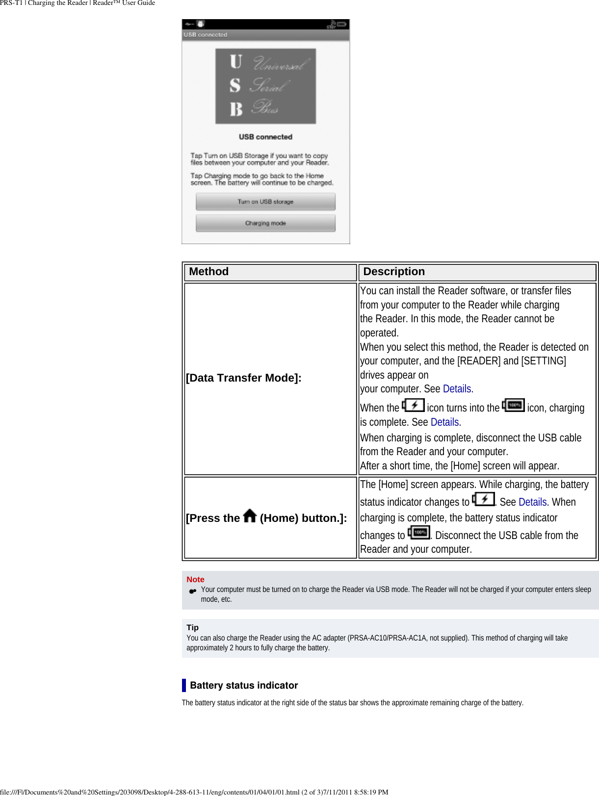 PRS-T1 | Charging the Reader | Reader&trade; User Guide Method Description[Data Transfer Mode]: You can install the Reader software, or transfer files from your computer to the Reader while chargingthe Reader. In this mode, the Reader cannot be operated.When you select this method, the Reader is detected on your computer, and the [READER] and [SETTING] drives appear onyour computer. See Details.When the   icon turns into the   icon, charging is complete. See Details.When charging is complete, disconnect the USB cable from the Reader and your computer.After a short time, the [Home] screen will appear.[Press the   (Home) button.]: The [Home] screen appears. While charging, the battery status indicator changes to  . See Details. When charging is complete, the battery status indicator changes to  . Disconnect the USB cable from the Reader and your computer. Note●     Your computer must be turned on to charge the Reader via USB mode. The Reader will not be charged if your computer enters sleep mode, etc.TipYou can also charge the Reader using the AC adapter (PRSA-AC10/PRSA-AC1A, not supplied). This method of charging will take approximately 2 hours to fully charge the battery.Battery status indicatorThe battery status indicator at the right side of the status bar shows the approximate remaining charge of the battery.file:///F|/Documents%20and%20Settings/203098/Desktop/4-288-613-11/eng/contents/01/04/01/01.html (2 of 3)7/11/2011 8:58:19 PM
