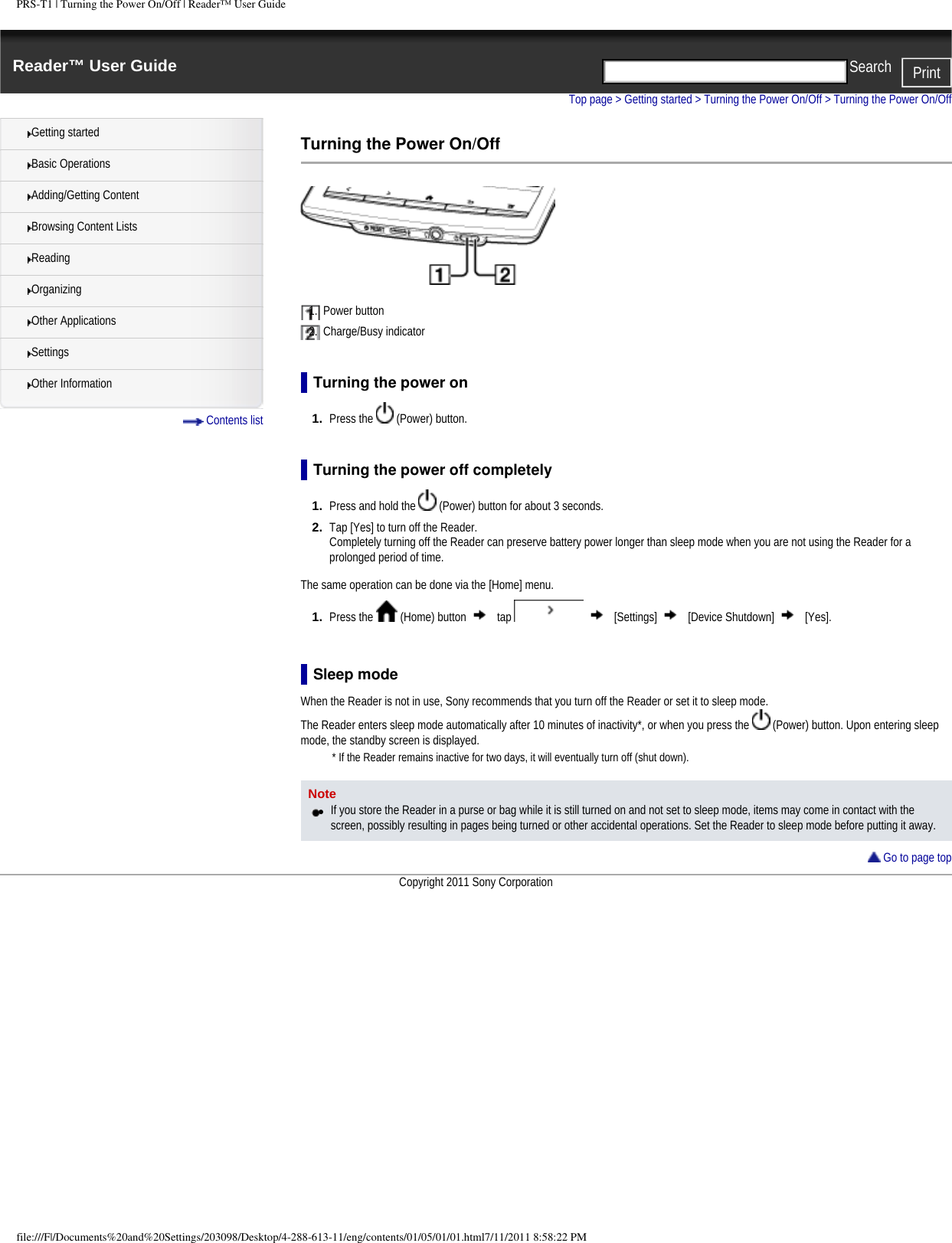 PRS-T1 | Turning the Power On/Off | Reader&trade; User GuideReader&trade; User Guide PrintSearch  Getting startedBasic OperationsAdding/Getting ContentBrowsing Content ListsReadingOrganizingOther ApplicationsSettingsOther Information Contents listTop page > Getting started > Turning the Power On/Off > Turning the Power On/OffTurning the Power On/Off1.  Power button2.  Charge/Busy indicatorTurning the power on1.  Press the   (Power) button.Turning the power off completely1.  Press and hold the   (Power) button for about 3 seconds.2.  Tap [Yes] to turn off the Reader.Completely turning off the Reader can preserve battery power longer than sleep mode when you are not using the Reader for a prolonged period of time. The same operation can be done via the [Home] menu.1.  Press the   (Home) button   tap     [Settings]   [Device Shutdown]   [Yes].Sleep modeWhen the Reader is not in use, Sony recommends that you turn off the Reader or set it to sleep mode.The Reader enters sleep mode automatically after 10 minutes of inactivity*, or when you press the   (Power) button. Upon entering sleep mode, the standby screen is displayed.* If the Reader remains inactive for two days, it will eventually turn off (shut down).Note●     If you store the Reader in a purse or bag while it is still turned on and not set to sleep mode, items may come in contact with the screen, possibly resulting in pages being turned or other accidental operations. Set the Reader to sleep mode before putting it away. Go to page topCopyright 2011 Sony Corporationfile:///F|/Documents%20and%20Settings/203098/Desktop/4-288-613-11/eng/contents/01/05/01/01.html7/11/2011 8:58:22 PM