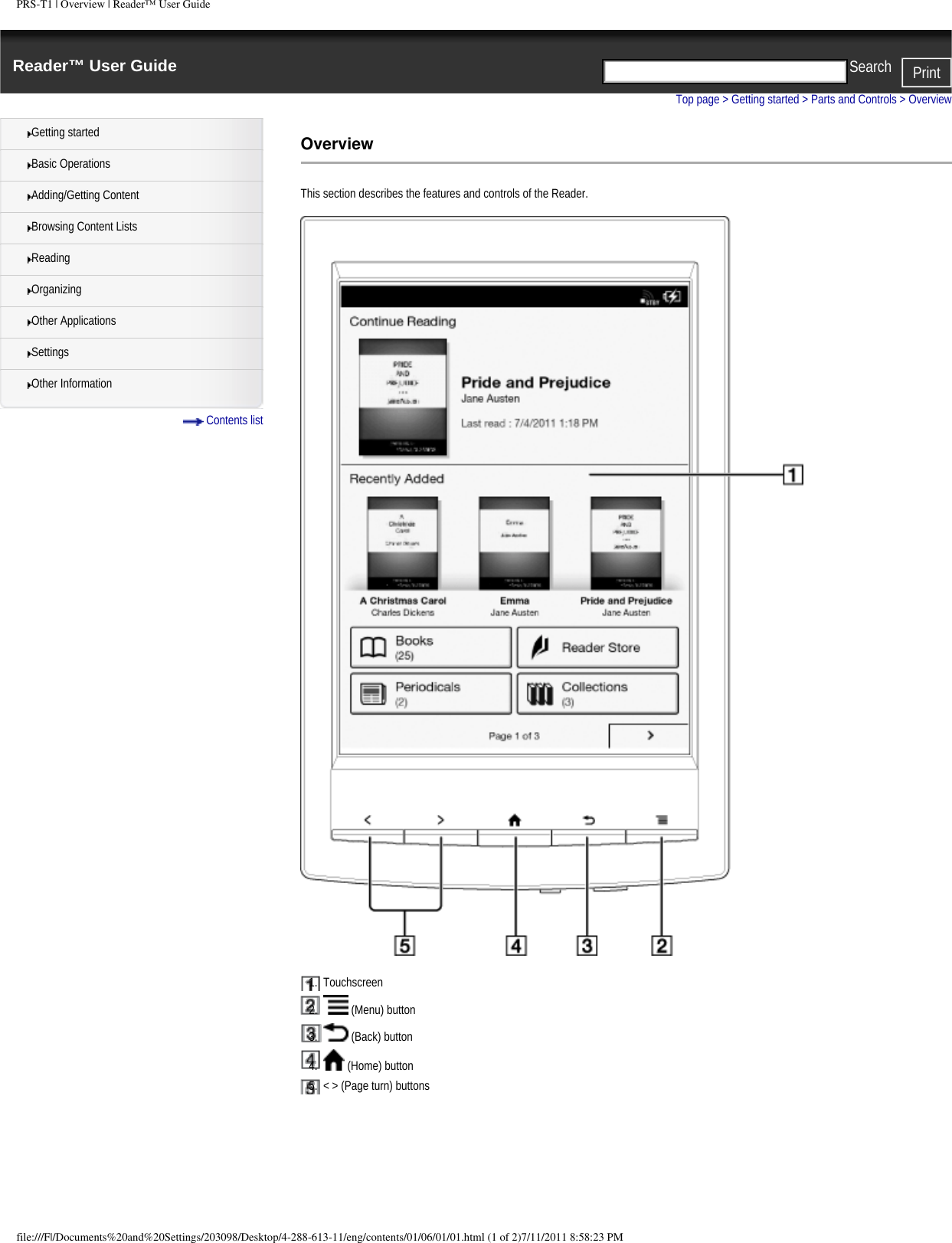 PRS-T1 | Overview | Reader&trade; User GuideReader&trade; User Guide PrintSearch  Getting startedBasic OperationsAdding/Getting ContentBrowsing Content ListsReadingOrganizingOther ApplicationsSettingsOther Information Contents listTop page > Getting started > Parts and Controls > OverviewOverviewThis section describes the features and controls of the Reader.1.  Touchscreen2.    (Menu) button3.    (Back) button4.    (Home) button5.  < > (Page turn) buttonsfile:///F|/Documents%20and%20Settings/203098/Desktop/4-288-613-11/eng/contents/01/06/01/01.html (1 of 2)7/11/2011 8:58:23 PM