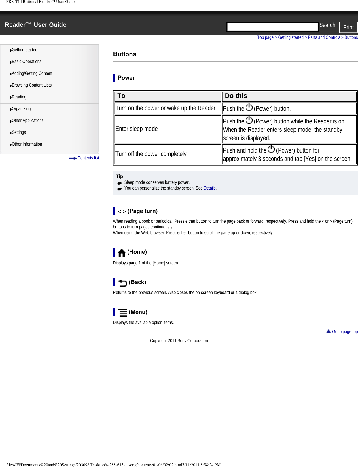 PRS-T1 | Buttons | Reader&trade; User GuideReader&trade; User Guide PrintSearch  Getting startedBasic OperationsAdding/Getting ContentBrowsing Content ListsReadingOrganizingOther ApplicationsSettingsOther Information Contents listTop page > Getting started > Parts and Controls > ButtonsButtonsPower To Do thisTurn on the power or wake up the Reader Push the   (Power) button.Enter sleep mode Push the   (Power) button while the Reader is on. When the Reader enters sleep mode, the standby screen is displayed.Turn off the power completely Push and hold the   (Power) button for approximately 3 seconds and tap [Yes] on the screen. Tip●     Sleep mode conserves battery power.●     You can personalize the standby screen. See Details.< > (Page turn)When reading a book or periodical: Press either button to turn the page back or forward, respectively. Press and hold the < or > (Page turn) buttons to turn pages continuously.When using the Web browser: Press either button to scroll the page up or down, respectively. (Home)Displays page 1 of the [Home] screen. (Back)Returns to the previous screen. Also closes the on-screen keyboard or a dialog box. (Menu)Displays the available option items. Go to page topCopyright 2011 Sony Corporationfile:///F|/Documents%20and%20Settings/203098/Desktop/4-288-613-11/eng/contents/01/06/02/02.html7/11/2011 8:58:24 PM