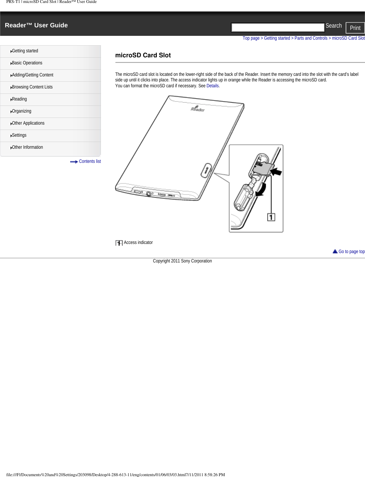 PRS-T1 | microSD Card Slot | Reader&trade; User GuideReader&trade; User Guide PrintSearch  Getting startedBasic OperationsAdding/Getting ContentBrowsing Content ListsReadingOrganizingOther ApplicationsSettingsOther Information Contents listTop page > Getting started > Parts and Controls > microSD Card SlotmicroSD Card SlotThe microSD card slot is located on the lower-right side of the back of the Reader. Insert the memory card into the slot with the card&rsquo;s label side up until it clicks into place. The access indicator lights up in orange while the Reader is accessing the microSD card.You can format the microSD card if necessary. See Details.1.  Access indicator Go to page topCopyright 2011 Sony Corporationfile:///F|/Documents%20and%20Settings/203098/Desktop/4-288-613-11/eng/contents/01/06/03/03.html7/11/2011 8:58:26 PM