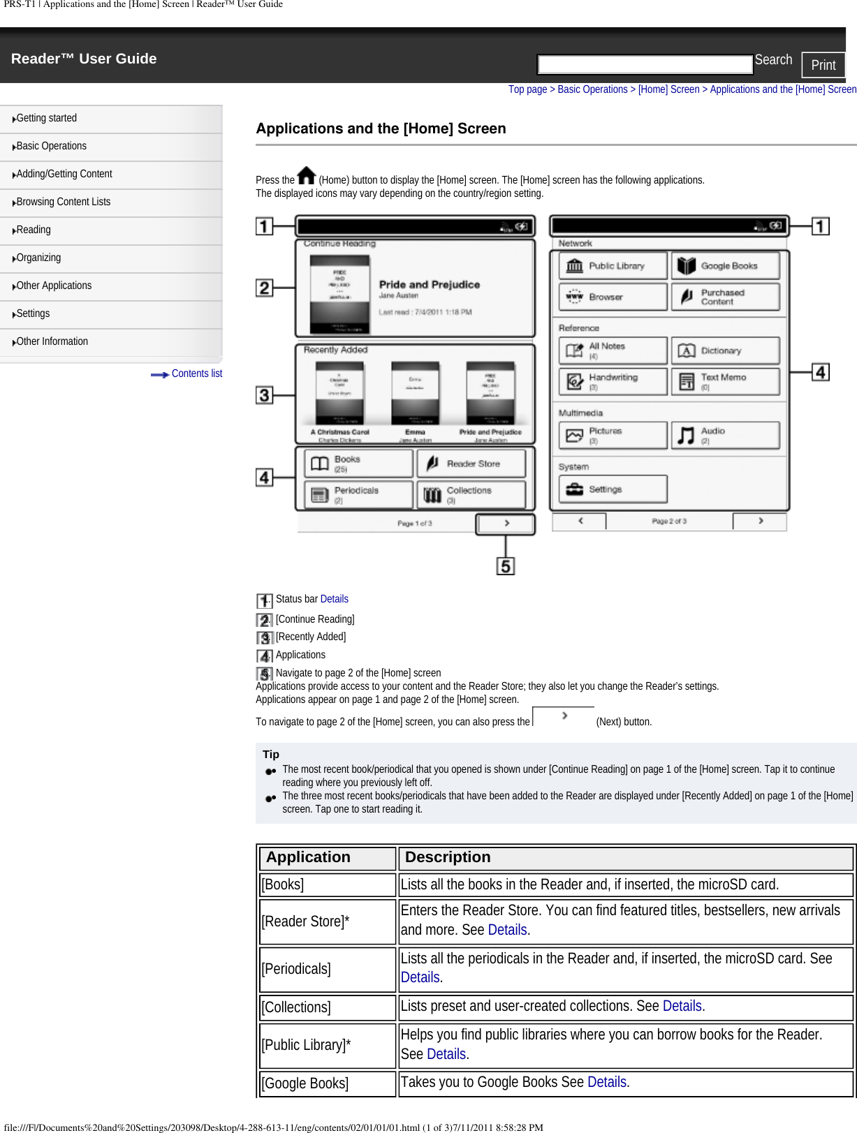 PRS-T1 | Applications and the [Home] Screen | Reader&trade; User GuideReader&trade; User Guide PrintSearch  Getting startedBasic OperationsAdding/Getting ContentBrowsing Content ListsReadingOrganizingOther ApplicationsSettingsOther Information Contents listTop page > Basic Operations > [Home] Screen > Applications and the [Home] ScreenApplications and the [Home] ScreenPress the   (Home) button to display the [Home] screen. The [Home] screen has the following applications.The displayed icons may vary depending on the country/region setting.1.  Status bar Details 2.  [Continue Reading]3.  [Recently Added]4.  Applications5.  Navigate to page 2 of the [Home] screenApplications provide access to your content and the Reader Store; they also let you change the Reader&rsquo;s settings.Applications appear on page 1 and page 2 of the [Home] screen.To navigate to page 2 of the [Home] screen, you can also press the   (Next) button.Tip●     The most recent book/periodical that you opened is shown under [Continue Reading] on page 1 of the [Home] screen. Tap it to continue reading where you previously left off.●     The three most recent books/periodicals that have been added to the Reader are displayed under [Recently Added] on page 1 of the [Home] screen. Tap one to start reading it. Application Description[Books] Lists all the books in the Reader and, if inserted, the microSD card.[Reader Store]* Enters the Reader Store. You can find featured titles, bestsellers, new arrivals and more. See Details.[Periodicals] Lists all the periodicals in the Reader and, if inserted, the microSD card. See Details.[Collections] Lists preset and user-created collections. See Details.[Public Library]* Helps you find public libraries where you can borrow books for the Reader. See Details.[Google Books] Takes you to Google Books See Details.file:///F|/Documents%20and%20Settings/203098/Desktop/4-288-613-11/eng/contents/02/01/01/01.html (1 of 3)7/11/2011 8:58:28 PM