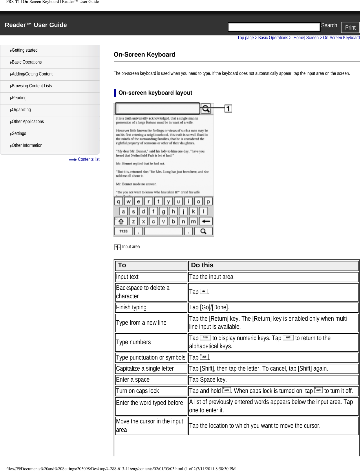PRS-T1 | On-Screen Keyboard | Reader&trade; User GuideReader&trade; User Guide PrintSearch  Getting startedBasic OperationsAdding/Getting ContentBrowsing Content ListsReadingOrganizingOther ApplicationsSettingsOther Information Contents listTop page > Basic Operations > [Home] Screen > On-Screen KeyboardOn-Screen KeyboardThe on-screen keyboard is used when you need to type. If the keyboard does not automatically appear, tap the input area on the screen.On-screen keyboard layout1.  Input area  To Do thisInput text Tap the input area.Backspace to delete a character Tap  .Finish typing Tap [Go]/[Done].Type from a new line Tap the [Return] key. The [Return] key is enabled only when multi-line input is available.Type numbers Tap   to display numeric keys. Tap   to return to the alphabetical keys.Type punctuation or symbols Tap  . Capitalize a single letter Tap [Shift], then tap the letter. To cancel, tap [Shift] again.Enter a space Tap Space key.Turn on caps lock Tap and hold  . When caps lock is turned on, tap   to turn it off.Enter the word typed before A list of previously entered words appears below the input area. Tap one to enter it. Move the cursor in the input area Tap the location to which you want to move the cursor.file:///F|/Documents%20and%20Settings/203098/Desktop/4-288-613-11/eng/contents/02/01/03/03.html (1 of 2)7/11/2011 8:58:30 PM
