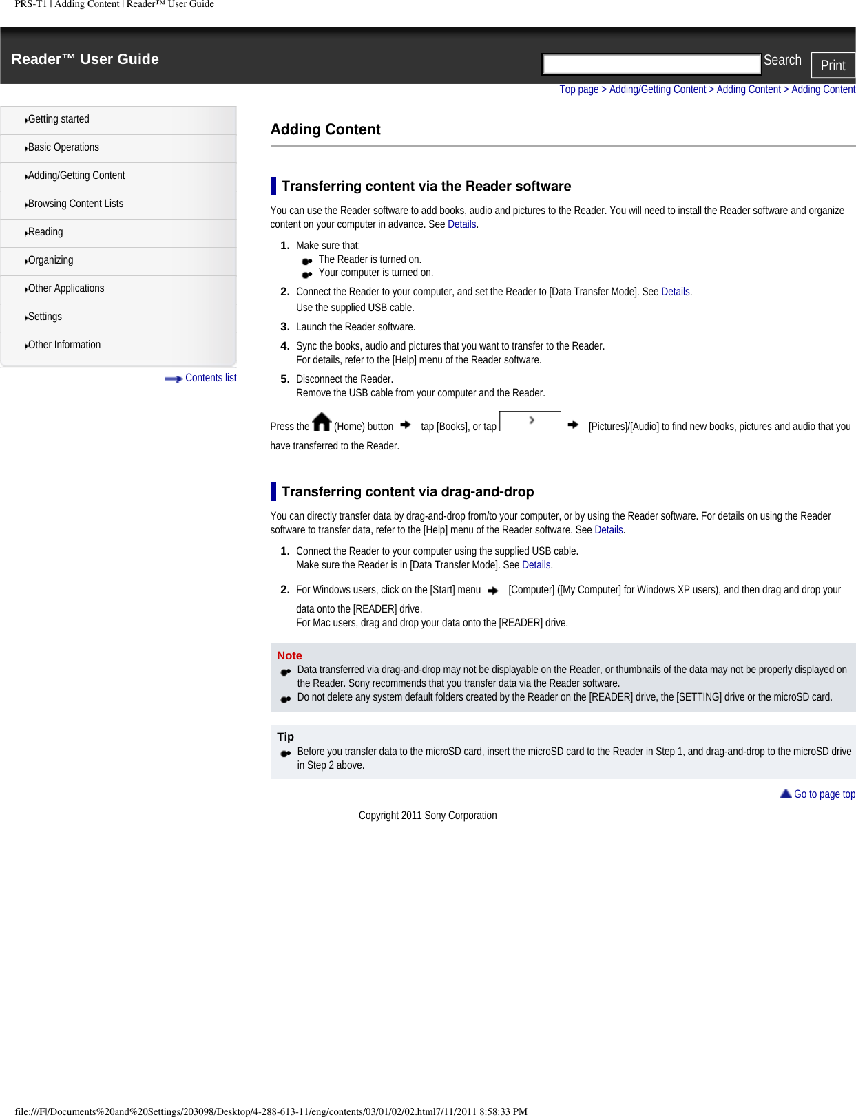 PRS-T1 | Adding Content | Reader&trade; User GuideReader&trade; User Guide PrintSearch  Getting startedBasic OperationsAdding/Getting ContentBrowsing Content ListsReadingOrganizingOther ApplicationsSettingsOther Information Contents listTop page > Adding/Getting Content > Adding Content > Adding ContentAdding ContentTransferring content via the Reader softwareYou can use the Reader software to add books, audio and pictures to the Reader. You will need to install the Reader software and organize content on your computer in advance. See Details.1.  Make sure that: ●     The Reader is turned on. ●     Your computer is turned on.2.  Connect the Reader to your computer, and set the Reader to [Data Transfer Mode]. See Details.Use the supplied USB cable.3.  Launch the Reader software.4.  Sync the books, audio and pictures that you want to transfer to the Reader.For details, refer to the [Help] menu of the Reader software.5.  Disconnect the Reader.Remove the USB cable from your computer and the Reader. Press the   (Home) button   tap [Books], or tap     [Pictures]/[Audio] to find new books, pictures and audio that you have transferred to the Reader.Transferring content via drag-and-dropYou can directly transfer data by drag-and-drop from/to your computer, or by using the Reader software. For details on using the Reader software to transfer data, refer to the [Help] menu of the Reader software. See Details.1.  Connect the Reader to your computer using the supplied USB cable.Make sure the Reader is in [Data Transfer Mode]. See Details.2.  For Windows users, click on the [Start] menu   [Computer] ([My Computer] for Windows XP users), and then drag and drop your data onto the [READER] drive.For Mac users, drag and drop your data onto the [READER] drive.Note●     Data transferred via drag-and-drop may not be displayable on the Reader, or thumbnails of the data may not be properly displayed on the Reader. Sony recommends that you transfer data via the Reader software.●     Do not delete any system default folders created by the Reader on the [READER] drive, the [SETTING] drive or the microSD card.Tip●     Before you transfer data to the microSD card, insert the microSD card to the Reader in Step 1, and drag-and-drop to the microSD drive in Step 2 above. Go to page topCopyright 2011 Sony Corporationfile:///F|/Documents%20and%20Settings/203098/Desktop/4-288-613-11/eng/contents/03/01/02/02.html7/11/2011 8:58:33 PM