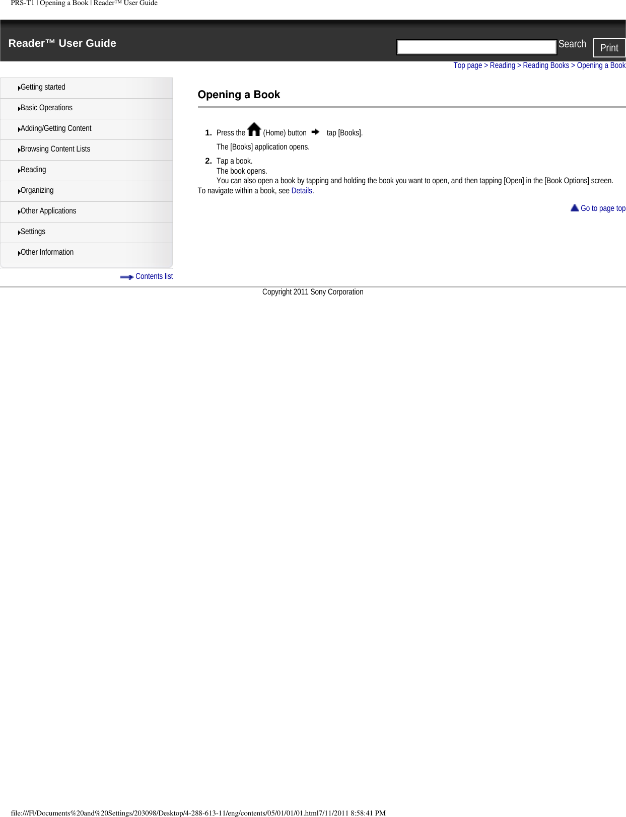 PRS-T1 | Opening a Book | Reader&trade; User GuideReader&trade; User Guide PrintSearch  Getting startedBasic OperationsAdding/Getting ContentBrowsing Content ListsReadingOrganizingOther ApplicationsSettingsOther Information Contents listTop page > Reading > Reading Books > Opening a BookOpening a Book1.  Press the   (Home) button   tap [Books].The [Books] application opens.2.  Tap a book.The book opens.You can also open a book by tapping and holding the book you want to open, and then tapping [Open] in the [Book Options] screen.To navigate within a book, see Details. Go to page topCopyright 2011 Sony Corporationfile:///F|/Documents%20and%20Settings/203098/Desktop/4-288-613-11/eng/contents/05/01/01/01.html7/11/2011 8:58:41 PM