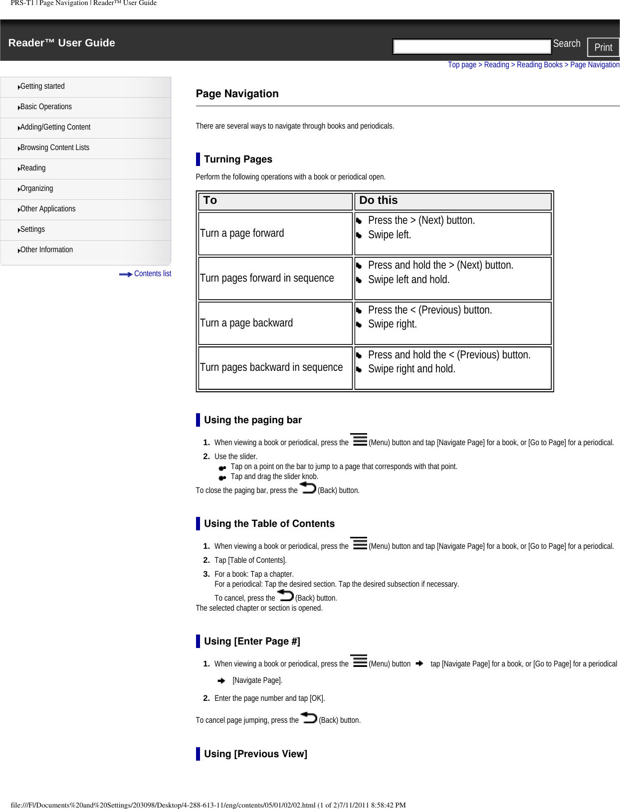 PRS-T1 | Page Navigation | Reader&trade; User GuideReader&trade; User Guide PrintSearch  Getting startedBasic OperationsAdding/Getting ContentBrowsing Content ListsReadingOrganizingOther ApplicationsSettingsOther Information Contents listTop page > Reading > Reading Books > Page NavigationPage NavigationThere are several ways to navigate through books and periodicals.Turning PagesPerform the following operations with a book or periodical open. To Do thisTurn a page forward●     Press the > (Next) button.●     Swipe left. Turn pages forward in sequence●     Press and hold the > (Next) button.●     Swipe left and hold. Turn a page backward●     Press the < (Previous) button.●     Swipe right. Turn pages backward in sequence●     Press and hold the < (Previous) button.●     Swipe right and hold.  Using the paging bar1.  When viewing a book or periodical, press the   (Menu) button and tap [Navigate Page] for a book, or [Go to Page] for a periodical.2.  Use the slider.●     Tap on a point on the bar to jump to a page that corresponds with that point.●     Tap and drag the slider knob.To close the paging bar, press the   (Back) button.Using the Table of Contents1.  When viewing a book or periodical, press the   (Menu) button and tap [Navigate Page] for a book, or [Go to Page] for a periodical.2.  Tap [Table of Contents].3.  For a book: Tap a chapter.For a periodical: Tap the desired section. Tap the desired subsection if necessary.To cancel, press the   (Back) button.The selected chapter or section is opened.Using [Enter Page #]1.  When viewing a book or periodical, press the   (Menu) button   tap [Navigate Page] for a book, or [Go to Page] for a periodical  [Navigate Page].2.  Enter the page number and tap [OK]. To cancel page jumping, press the   (Back) button. Using [Previous View]file:///F|/Documents%20and%20Settings/203098/Desktop/4-288-613-11/eng/contents/05/01/02/02.html (1 of 2)7/11/2011 8:58:42 PM