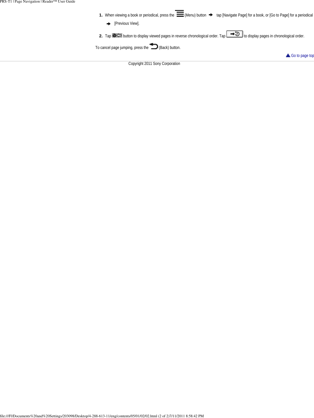 PRS-T1 | Page Navigation | Reader&trade; User Guide1.  When viewing a book or periodical, press the   (Menu) button   tap [Navigate Page] for a book, or [Go to Page] for a periodical  [Previous View].2.  Tap   button to display viewed pages in reverse chronological order. Tap   to display pages in chronological order. To cancel page jumping, press the   (Back) button. Go to page topCopyright 2011 Sony Corporationfile:///F|/Documents%20and%20Settings/203098/Desktop/4-288-613-11/eng/contents/05/01/02/02.html (2 of 2)7/11/2011 8:58:42 PM