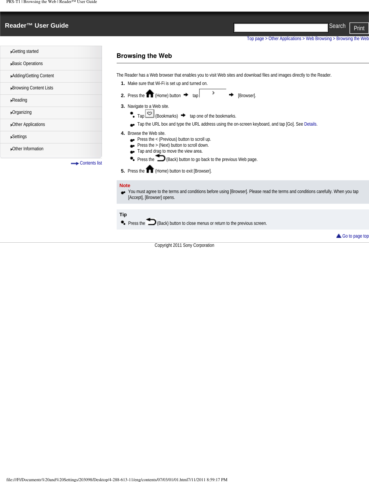 PRS-T1 | Browsing the Web | Reader&trade; User GuideReader&trade; User Guide PrintSearch  Getting startedBasic OperationsAdding/Getting ContentBrowsing Content ListsReadingOrganizingOther ApplicationsSettingsOther Information Contents listTop page > Other Applications > Web Browsing > Browsing the WebBrowsing the WebThe Reader has a Web browser that enables you to visit Web sites and download files and images directly to the Reader.1.  Make sure that Wi-Fi is set up and turned on.2.  Press the   (Home) button   tap     [Browser].3.  Navigate to a Web site.●     Tap   (Bookmarks)   tap one of the bookmarks.●     Tap the URL box and type the URL address using the on-screen keyboard, and tap [Go]. See Details.4.  Browse the Web site.●     Press the < (Previous) button to scroll up.●     Press the > (Next) button to scroll down.●     Tap and drag to move the view area.●     Press the   (Back) button to go back to the previous Web page.5.  Press the   (Home) button to exit [Browser].Note●     You must agree to the terms and conditions before using [Browser]. Please read the terms and conditions carefully. When you tap [Accept], [Browser] opens.Tip●     Press the   (Back) button to close menus or return to the previous screen. Go to page topCopyright 2011 Sony Corporationfile:///F|/Documents%20and%20Settings/203098/Desktop/4-288-613-11/eng/contents/07/03/01/01.html7/11/2011 8:59:17 PM