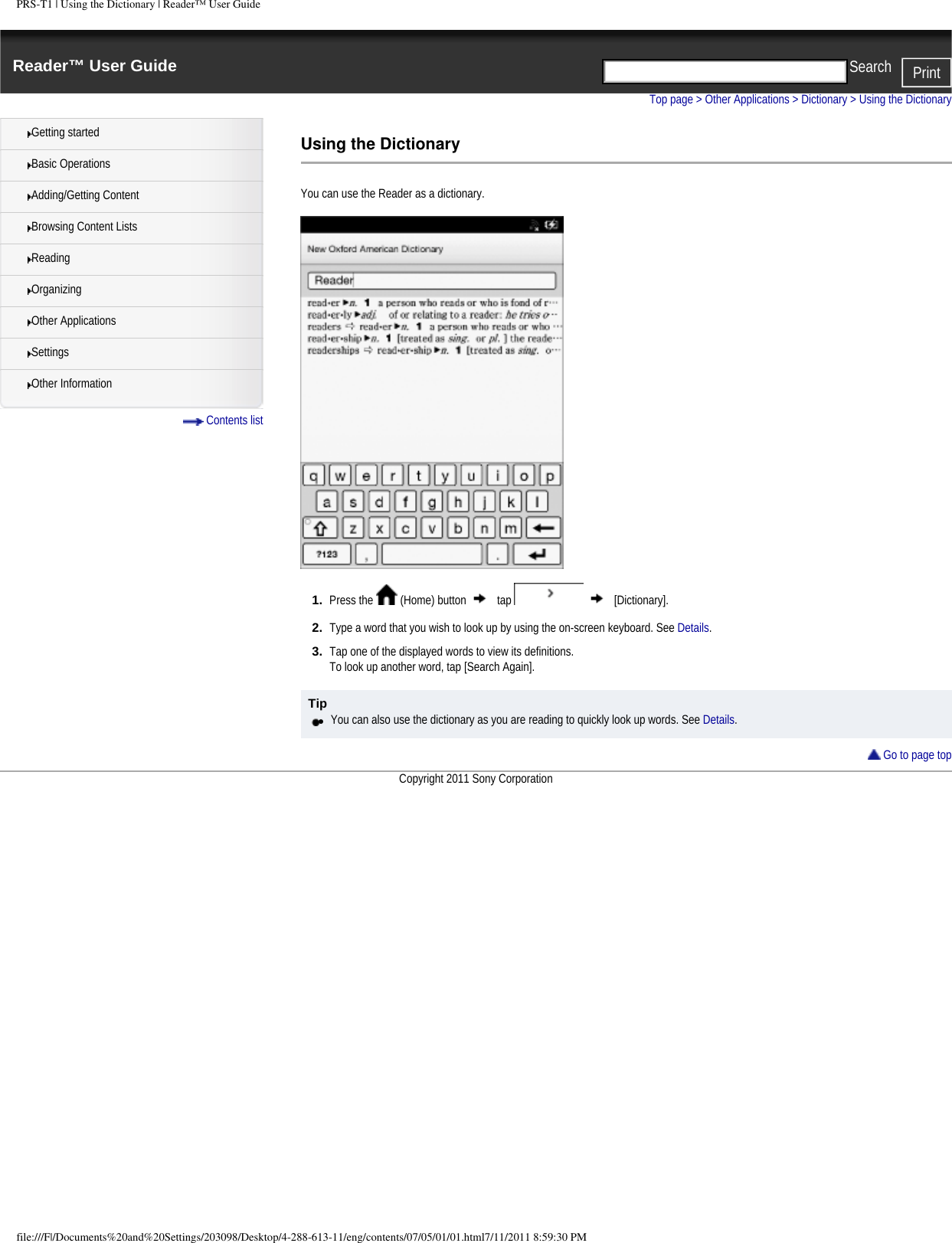 PRS-T1 | Using the Dictionary | Reader&trade; User GuideReader&trade; User Guide PrintSearch  Getting startedBasic OperationsAdding/Getting ContentBrowsing Content ListsReadingOrganizingOther ApplicationsSettingsOther Information Contents listTop page > Other Applications > Dictionary > Using the DictionaryUsing the DictionaryYou can use the Reader as a dictionary. 1.  Press the   (Home) button   tap     [Dictionary].2.  Type a word that you wish to look up by using the on-screen keyboard. See Details.3.  Tap one of the displayed words to view its definitions.To look up another word, tap [Search Again].Tip●     You can also use the dictionary as you are reading to quickly look up words. See Details. Go to page topCopyright 2011 Sony Corporationfile:///F|/Documents%20and%20Settings/203098/Desktop/4-288-613-11/eng/contents/07/05/01/01.html7/11/2011 8:59:30 PM