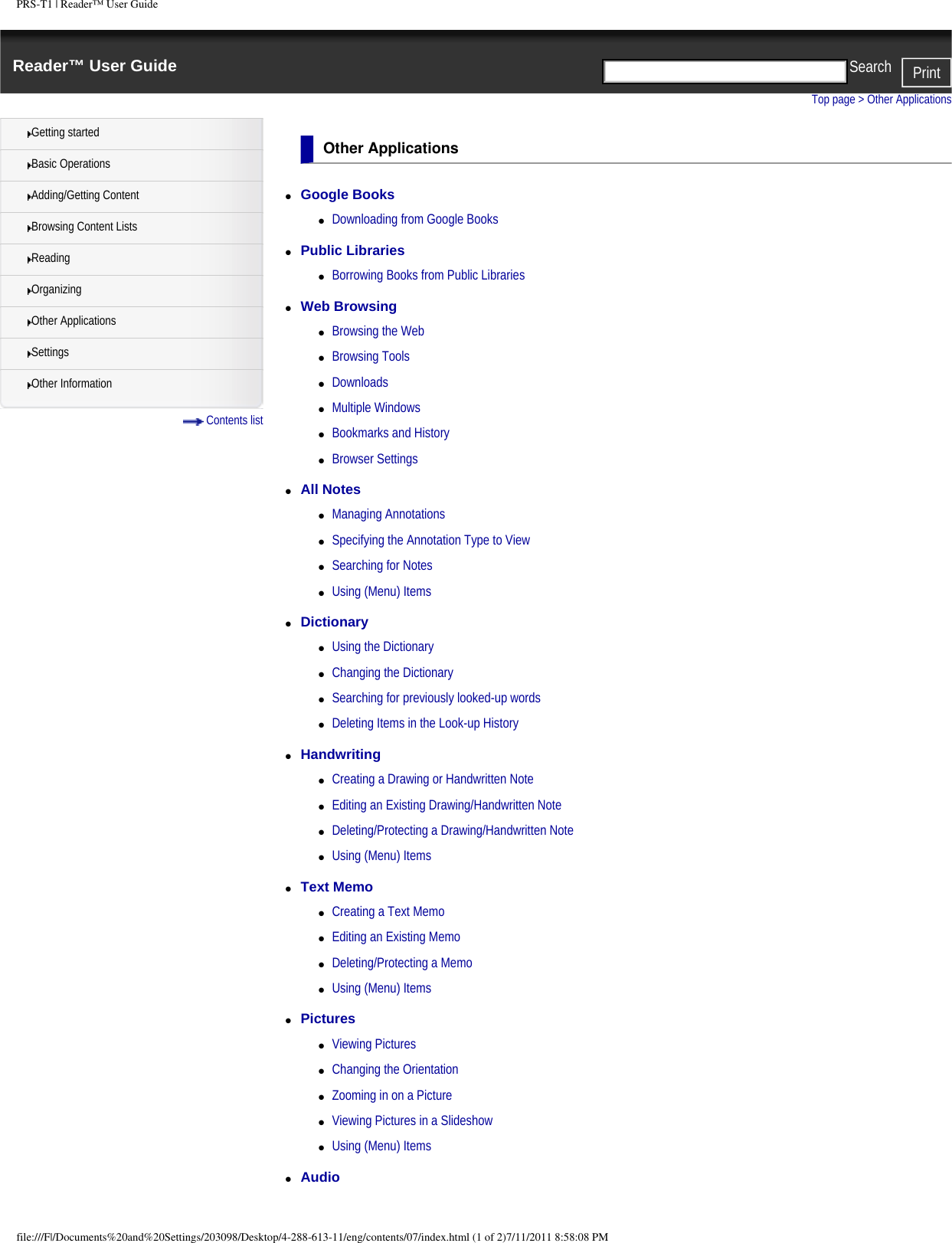PRS-T1 | Reader&trade; User GuideReader&trade; User Guide PrintSearch  Getting startedBasic OperationsAdding/Getting ContentBrowsing Content ListsReadingOrganizingOther ApplicationsSettingsOther Information Contents listTop page > Other ApplicationsOther Applications●     Google Books ●     Downloading from Google Books●     Public Libraries ●     Borrowing Books from Public Libraries●     Web Browsing ●     Browsing the Web●     Browsing Tools●     Downloads●     Multiple Windows●     Bookmarks and History●     Browser Settings●     All Notes ●     Managing Annotations●     Specifying the Annotation Type to View●     Searching for Notes●     Using (Menu) Items●     Dictionary ●     Using the Dictionary●     Changing the Dictionary●     Searching for previously looked-up words●     Deleting Items in the Look-up History●     Handwriting ●     Creating a Drawing or Handwritten Note●     Editing an Existing Drawing/Handwritten Note●     Deleting/Protecting a Drawing/Handwritten Note●     Using (Menu) Items●     Text Memo ●     Creating a Text Memo●     Editing an Existing Memo●     Deleting/Protecting a Memo●     Using (Menu) Items●     Pictures ●     Viewing Pictures●     Changing the Orientation●     Zooming in on a Picture●     Viewing Pictures in a Slideshow●     Using (Menu) Items●     Audio file:///F|/Documents%20and%20Settings/203098/Desktop/4-288-613-11/eng/contents/07/index.html (1 of 2)7/11/2011 8:58:08 PM
