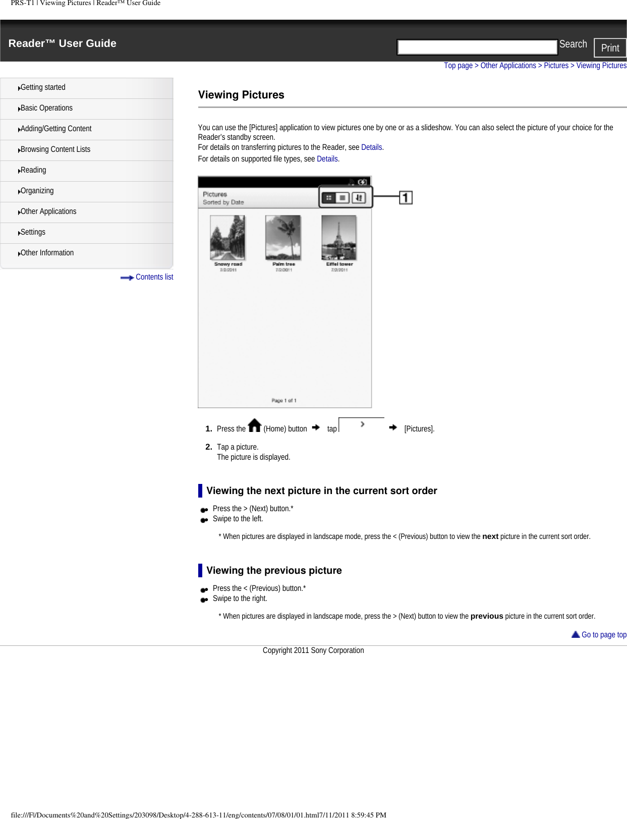 PRS-T1 | Viewing Pictures | Reader&trade; User GuideReader&trade; User Guide PrintSearch  Getting startedBasic OperationsAdding/Getting ContentBrowsing Content ListsReadingOrganizingOther ApplicationsSettingsOther Information Contents listTop page > Other Applications > Pictures > Viewing PicturesViewing PicturesYou can use the [Pictures] application to view pictures one by one or as a slideshow. You can also select the picture of your choice for the Reader&rsquo;s standby screen.For details on transferring pictures to the Reader, see Details.For details on supported file types, see Details.1.  Press the   (Home) button   tap     [Pictures].2.  Tap a picture.The picture is displayed.Viewing the next picture in the current sort order●     Press the > (Next) button.*●     Swipe to the left. * When pictures are displayed in landscape mode, press the < (Previous) button to view the next picture in the current sort order.Viewing the previous picture●     Press the < (Previous) button.*●     Swipe to the right. * When pictures are displayed in landscape mode, press the > (Next) button to view the previous picture in the current sort order.  Go to page topCopyright 2011 Sony Corporationfile:///F|/Documents%20and%20Settings/203098/Desktop/4-288-613-11/eng/contents/07/08/01/01.html7/11/2011 8:59:45 PM