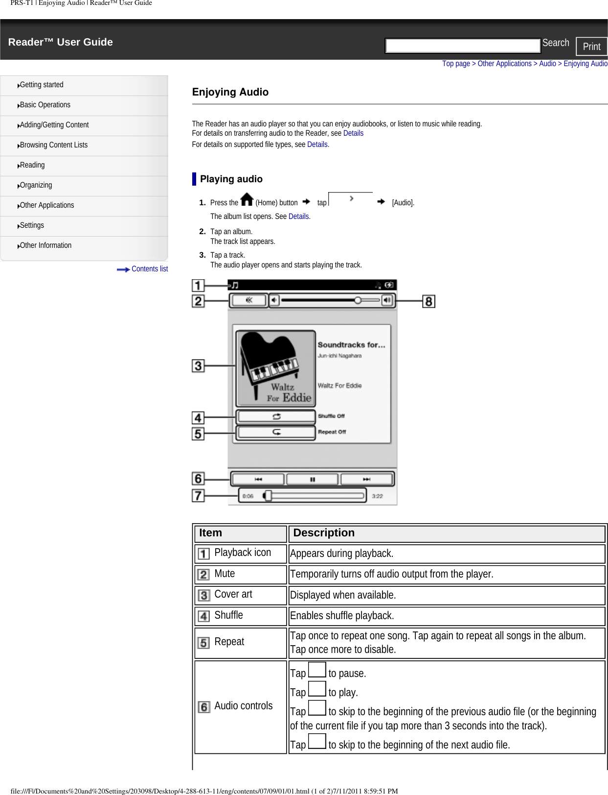 PRS-T1 | Enjoying Audio | Reader&trade; User GuideReader&trade; User Guide PrintSearch  Getting startedBasic OperationsAdding/Getting ContentBrowsing Content ListsReadingOrganizingOther ApplicationsSettingsOther Information Contents listTop page > Other Applications > Audio > Enjoying AudioEnjoying AudioThe Reader has an audio player so that you can enjoy audiobooks, or listen to music while reading.For details on transferring audio to the Reader, see Details For details on supported file types, see Details.Playing audio1.  Press the   (Home) button   tap     [Audio].The album list opens. See Details.2.  Tap an album.The track list appears.3.  Tap a track.The audio player opens and starts playing the track. Item Description Playback icon Appears during playback. Mute Temporarily turns off audio output from the player. Cover art Displayed when available. Shuffle Enables shuffle playback. Repeat Tap once to repeat one song. Tap again to repeat all songs in the album. Tap once more to disable. Audio controlsTap   to pause.Tap   to play. Tap   to skip to the beginning of the previous audio file (or the beginning of the current file if you tap more than 3 seconds into the track).Tap   to skip to the beginning of the next audio file.file:///F|/Documents%20and%20Settings/203098/Desktop/4-288-613-11/eng/contents/07/09/01/01.html (1 of 2)7/11/2011 8:59:51 PM