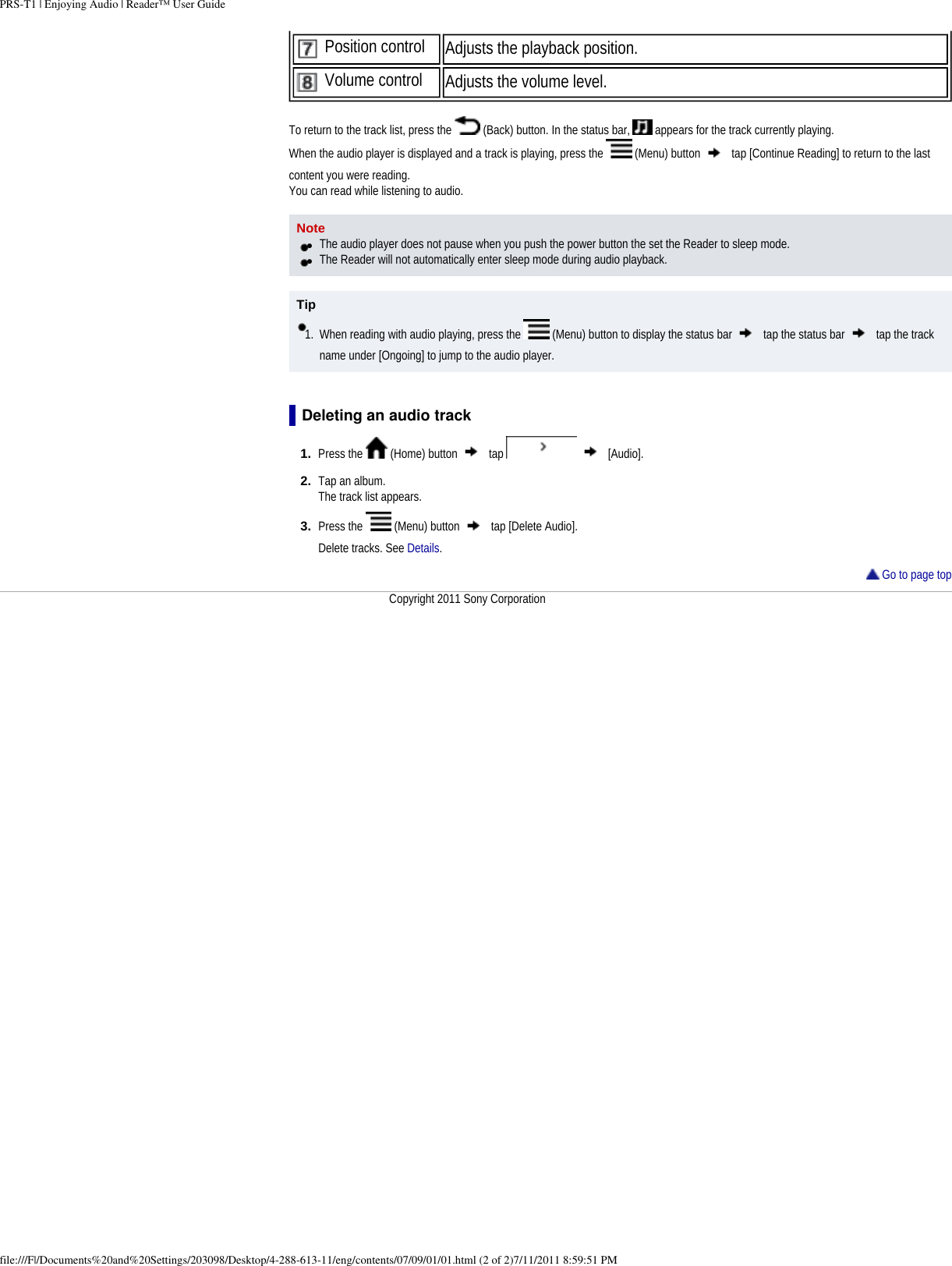 PRS-T1 | Enjoying Audio | Reader&trade; User Guide Position control Adjusts the playback position. Volume control Adjusts the volume level. To return to the track list, press the   (Back) button. In the status bar,   appears for the track currently playing.When the audio player is displayed and a track is playing, press the   (Menu) button   tap [Continue Reading] to return to the last content you were reading.You can read while listening to audio.Note●     The audio player does not pause when you push the power button the set the Reader to sleep mode.●     The Reader will not automatically enter sleep mode during audio playback.Tip1.  When reading with audio playing, press the   (Menu) button to display the status bar   tap the status bar   tap the track name under [Ongoing] to jump to the audio player.Deleting an audio track1.  Press the   (Home) button   tap     [Audio].2.  Tap an album.The track list appears.3.  Press the   (Menu) button   tap [Delete Audio]. Delete tracks. See Details. Go to page topCopyright 2011 Sony Corporationfile:///F|/Documents%20and%20Settings/203098/Desktop/4-288-613-11/eng/contents/07/09/01/01.html (2 of 2)7/11/2011 8:59:51 PM