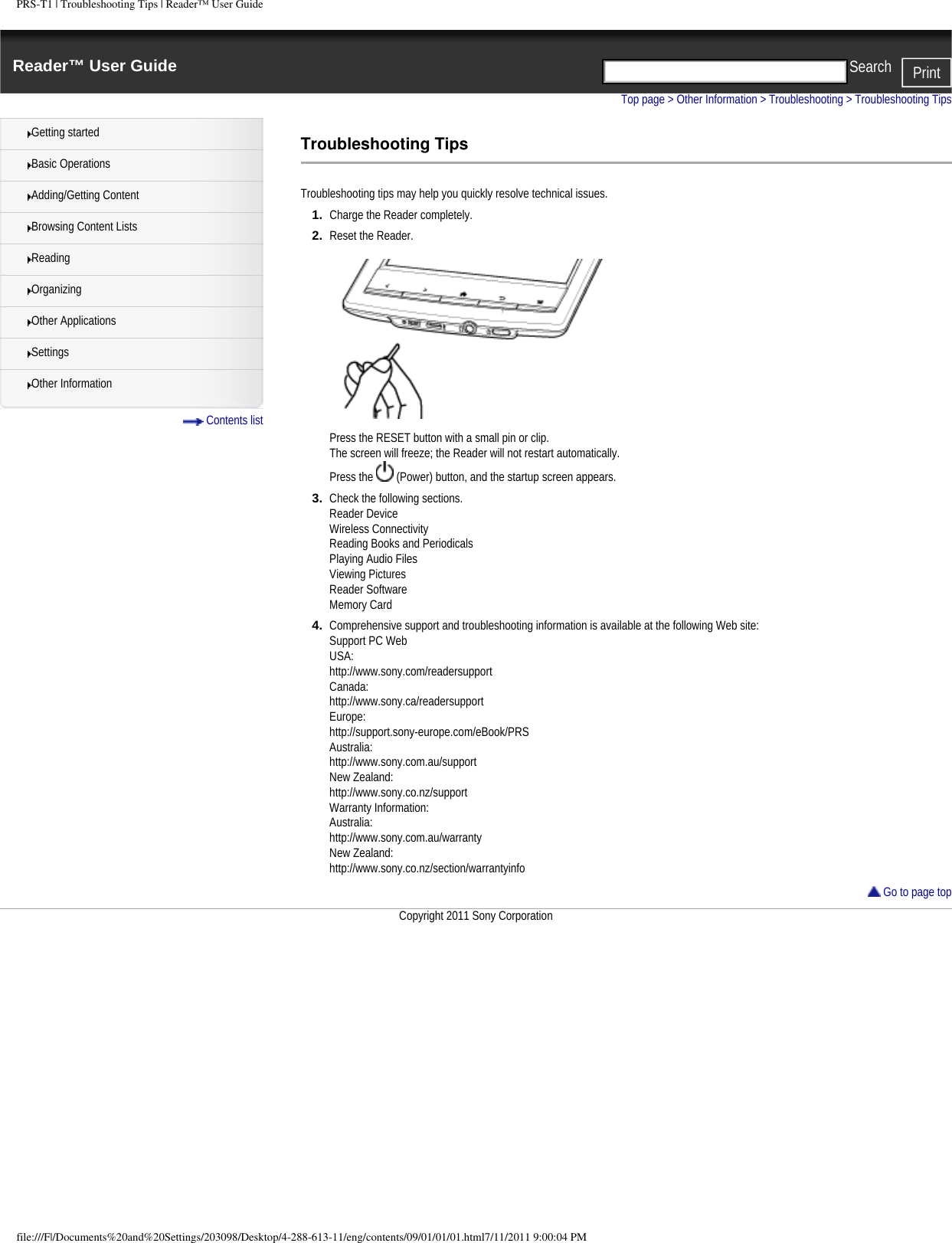 PRS-T1 | Troubleshooting Tips | Reader&trade; User GuideReader&trade; User Guide PrintSearch  Getting startedBasic OperationsAdding/Getting ContentBrowsing Content ListsReadingOrganizingOther ApplicationsSettingsOther Information Contents listTop page > Other Information > Troubleshooting > Troubleshooting TipsTroubleshooting TipsTroubleshooting tips may help you quickly resolve technical issues.1.  Charge the Reader completely.2.  Reset the Reader.Press the RESET button with a small pin or clip.The screen will freeze; the Reader will not restart automatically.Press the   (Power) button, and the startup screen appears.3.  Check the following sections.Reader Device Wireless Connectivity Reading Books and Periodicals Playing Audio Files Viewing Pictures Reader Software Memory Card 4.  Comprehensive support and troubleshooting information is available at the following Web site:Support PC WebUSA:http://www.sony.com/readersupportCanada:http://www.sony.ca/readersupportEurope:http://support.sony-europe.com/eBook/PRSAustralia:http://www.sony.com.au/supportNew Zealand:http://www.sony.co.nz/supportWarranty Information:Australia:http://www.sony.com.au/warrantyNew Zealand:http://www.sony.co.nz/section/warrantyinfo Go to page topCopyright 2011 Sony Corporationfile:///F|/Documents%20and%20Settings/203098/Desktop/4-288-613-11/eng/contents/09/01/01/01.html7/11/2011 9:00:04 PM