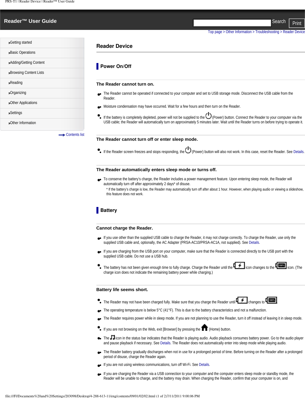 PRS-T1 | Reader Device | Reader&trade; User GuideReader&trade; User Guide PrintSearch  Getting startedBasic OperationsAdding/Getting ContentBrowsing Content ListsReadingOrganizingOther ApplicationsSettingsOther Information Contents listTop page > Other Information > Troubleshooting > Reader DeviceReader DevicePower On/OffThe Reader cannot turn on.●     The Reader cannot be operated if connected to your computer and set to USB storage mode. Disconnect the USB cable from the Reader.●     Moisture condensation may have occurred. Wait for a few hours and then turn on the Reader.●     If the battery is completely depleted, power will not be supplied to the   (Power) button. Connect the Reader to your computer via the USB cable; the Reader will automatically turn on approximately 5 minutes later. Wait until the Reader turns on before trying to operate it.The Reader cannot turn off or enter sleep mode.●     If the Reader screen freezes and stops responding, the   (Power) button will also not work. In this case, reset the Reader. See Details.The Reader automatically enters sleep mode or turns off.●     To conserve the battery&rsquo;s charge, the Reader includes a power management feature. Upon entering sleep mode, the Reader will automatically turn off after approximately 2 days* of disuse.* If the battery&rsquo;s charge is low, the Reader may automatically turn off after about 1 hour. However, when playing audio or viewing a slideshow, this feature does not work.BatteryCannot charge the Reader.●     If you use other than the supplied USB cable to charge the Reader, it may not charge correctly. To charge the Reader, use only the supplied USB cable and, optionally, the AC Adapter (PRSA-AC10/PRSA-AC1A, not supplied). See Details.●     If you are charging from the USB port on your computer, make sure that the Reader is connected directly to the USB port with the supplied USB cable. Do not use a USB hub.●     The battery has not been given enough time to fully charge. Charge the Reader until the   icon changes to the   icon. (The charge icon does not indicate the remaining battery power while charging.)Battery life seems short.●     The Reader may not have been charged fully. Make sure that you charge the Reader until   changes to  .●     The operating temperature is below 5&deg;C (41&deg;F). This is due to the battery characteristics and not a malfunction.●     The Reader requires power while in sleep mode. If you are not planning to use the Reader, turn it off instead of leaving it in sleep mode.●     If you are not browsing on the Web, exit [Browser] by pressing the   (Home) button.●     The   icon in the status bar indicates that the Reader is playing audio. Audio playback consumes battery power. Go to the audio player and pause playback if necessary. See Details. The Reader does not automatically enter into sleep mode while playing audio.●     The Reader battery gradually discharges when not in use for a prolonged period of time. Before turning on the Reader after a prolonged period of disuse, charge the Reader again.●     If you are not using wireless communications, turn off Wi-Fi. See Details.●     If you are charging the Reader via a USB connection to your computer and the computer enters sleep mode or standby mode, the Reader will be unable to charge, and the battery may drain. When charging the Reader, confirm that your computer is on, and file:///F|/Documents%20and%20Settings/203098/Desktop/4-288-613-11/eng/contents/09/01/02/02.html (1 of 2)7/11/2011 9:00:06 PM
