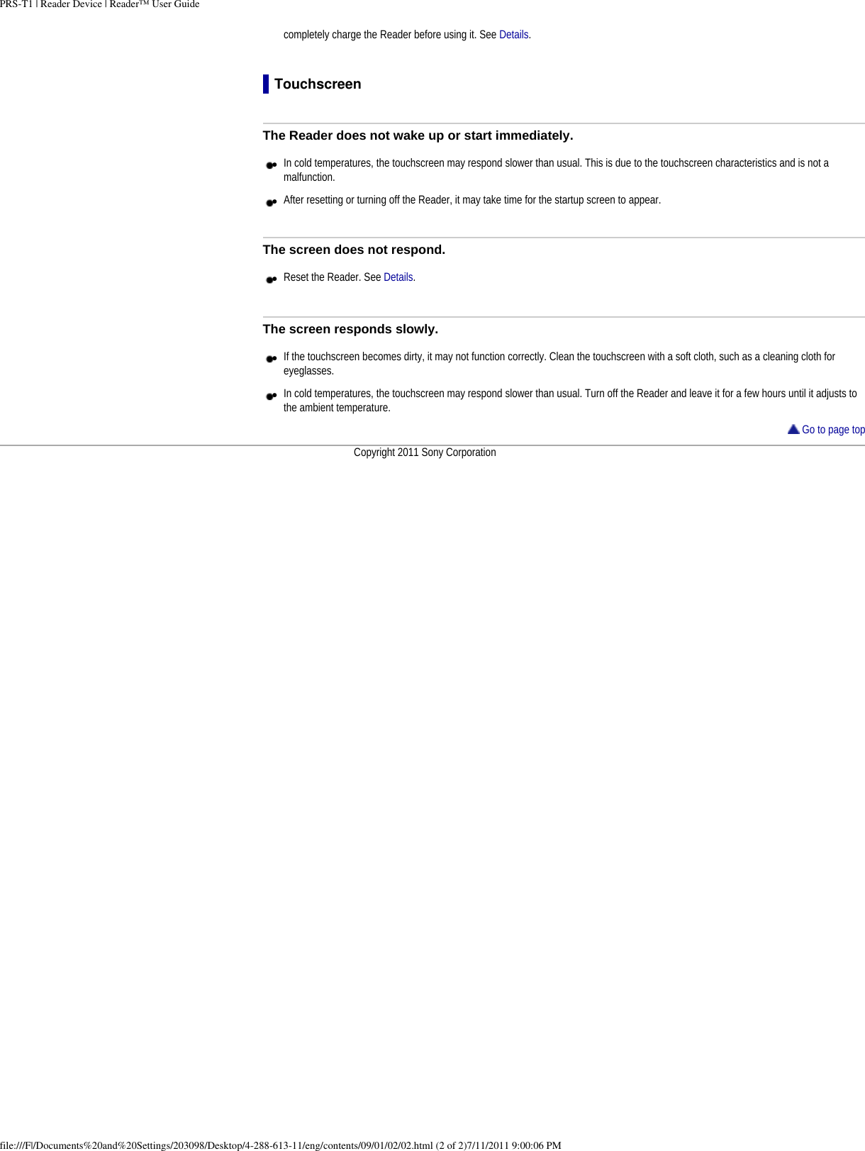 PRS-T1 | Reader Device | Reader&trade; User Guidecompletely charge the Reader before using it. See Details.TouchscreenThe Reader does not wake up or start immediately.●     In cold temperatures, the touchscreen may respond slower than usual. This is due to the touchscreen characteristics and is not a malfunction.●     After resetting or turning off the Reader, it may take time for the startup screen to appear. The screen does not respond.●     Reset the Reader. See Details.The screen responds slowly.●     If the touchscreen becomes dirty, it may not function correctly. Clean the touchscreen with a soft cloth, such as a cleaning cloth for eyeglasses.●     In cold temperatures, the touchscreen may respond slower than usual. Turn off the Reader and leave it for a few hours until it adjusts to the ambient temperature. Go to page topCopyright 2011 Sony Corporationfile:///F|/Documents%20and%20Settings/203098/Desktop/4-288-613-11/eng/contents/09/01/02/02.html (2 of 2)7/11/2011 9:00:06 PM