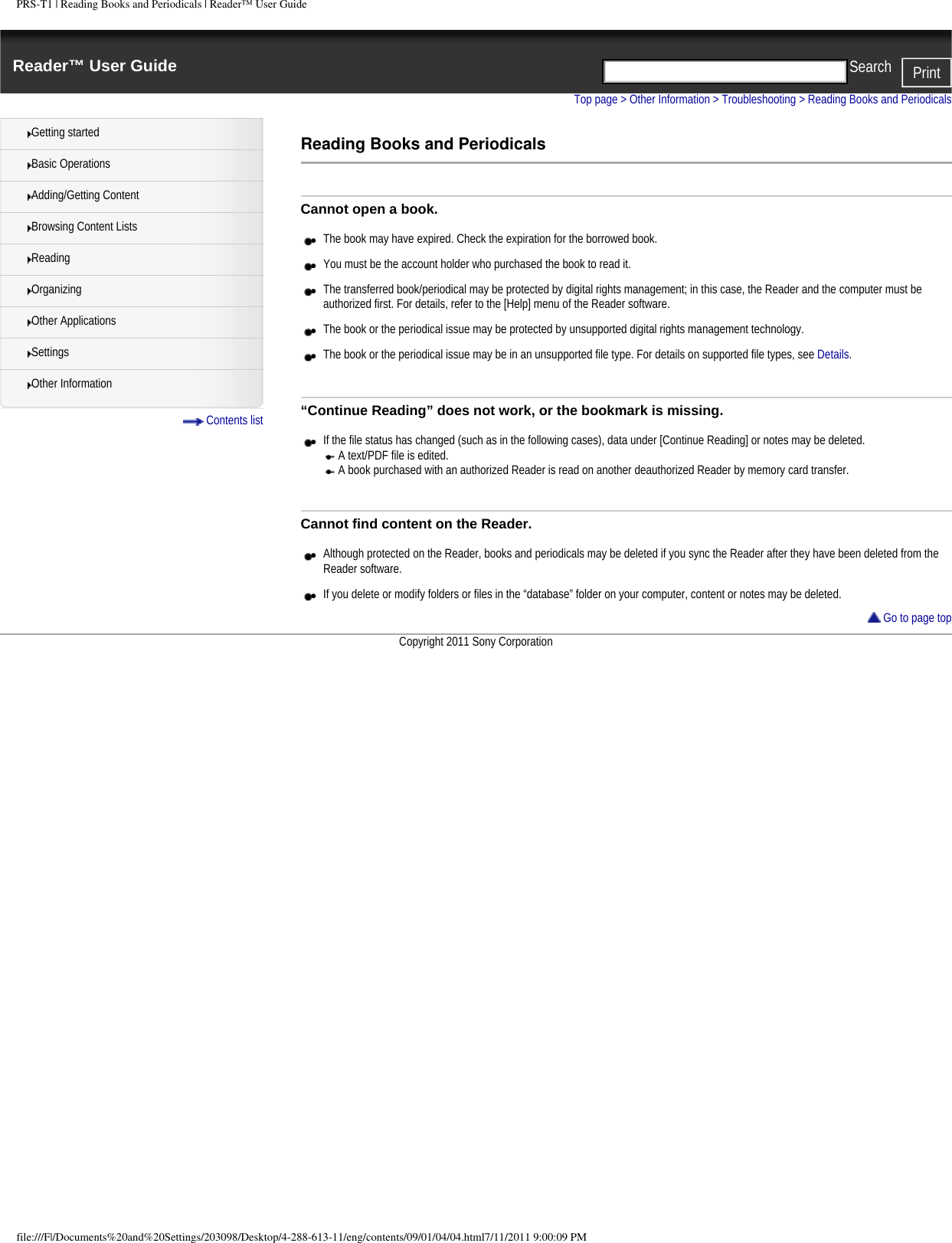 PRS-T1 | Reading Books and Periodicals | Reader&trade; User GuideReader&trade; User Guide PrintSearch  Getting startedBasic OperationsAdding/Getting ContentBrowsing Content ListsReadingOrganizingOther ApplicationsSettingsOther Information Contents listTop page > Other Information > Troubleshooting > Reading Books and PeriodicalsReading Books and PeriodicalsCannot open a book.●     The book may have expired. Check the expiration for the borrowed book.●     You must be the account holder who purchased the book to read it.●     The transferred book/periodical may be protected by digital rights management; in this case, the Reader and the computer must be authorized first. For details, refer to the [Help] menu of the Reader software.●     The book or the periodical issue may be protected by unsupported digital rights management technology.●     The book or the periodical issue may be in an unsupported file type. For details on supported file types, see Details.&ldquo;Continue Reading&rdquo; does not work, or the bookmark is missing.●     If the file status has changed (such as in the following cases), data under [Continue Reading] or notes may be deleted.●     A text/PDF file is edited.●     A book purchased with an authorized Reader is read on another deauthorized Reader by memory card transfer.Cannot find content on the Reader.●     Although protected on the Reader, books and periodicals may be deleted if you sync the Reader after they have been deleted from the Reader software. ●     If you delete or modify folders or files in the &ldquo;database&rdquo; folder on your computer, content or notes may be deleted. Go to page topCopyright 2011 Sony Corporationfile:///F|/Documents%20and%20Settings/203098/Desktop/4-288-613-11/eng/contents/09/01/04/04.html7/11/2011 9:00:09 PM