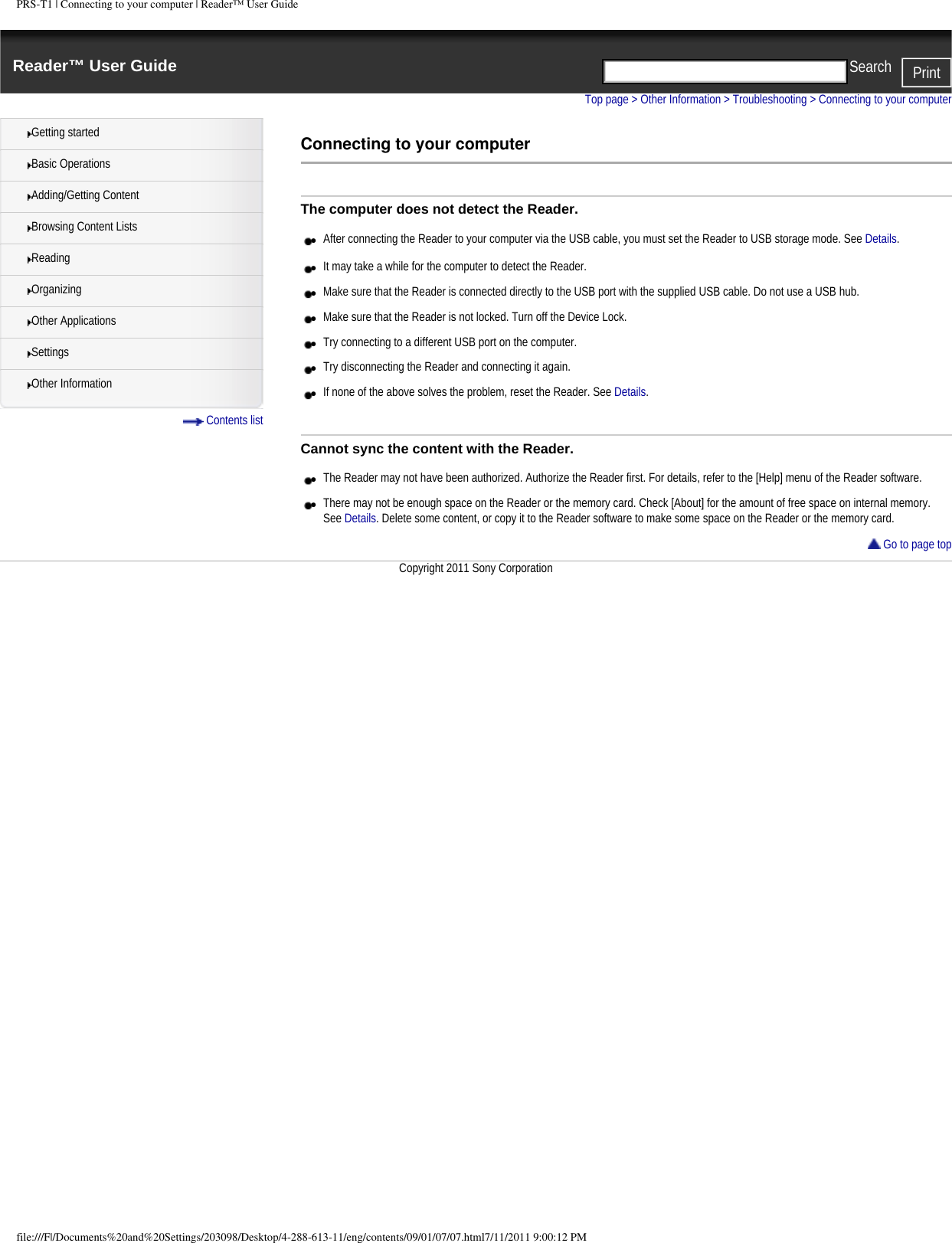 PRS-T1 | Connecting to your computer | Reader&trade; User GuideReader&trade; User Guide PrintSearch  Getting startedBasic OperationsAdding/Getting ContentBrowsing Content ListsReadingOrganizingOther ApplicationsSettingsOther Information Contents listTop page > Other Information > Troubleshooting > Connecting to your computerConnecting to your computerThe computer does not detect the Reader.●     After connecting the Reader to your computer via the USB cable, you must set the Reader to USB storage mode. See Details.●     It may take a while for the computer to detect the Reader.●     Make sure that the Reader is connected directly to the USB port with the supplied USB cable. Do not use a USB hub.●     Make sure that the Reader is not locked. Turn off the Device Lock.●     Try connecting to a different USB port on the computer.●     Try disconnecting the Reader and connecting it again.●     If none of the above solves the problem, reset the Reader. See Details.Cannot sync the content with the Reader.●     The Reader may not have been authorized. Authorize the Reader first. For details, refer to the [Help] menu of the Reader software.●     There may not be enough space on the Reader or the memory card. Check [About] for the amount of free space on internal memory. See Details. Delete some content, or copy it to the Reader software to make some space on the Reader or the memory card. Go to page topCopyright 2011 Sony Corporationfile:///F|/Documents%20and%20Settings/203098/Desktop/4-288-613-11/eng/contents/09/01/07/07.html7/11/2011 9:00:12 PM