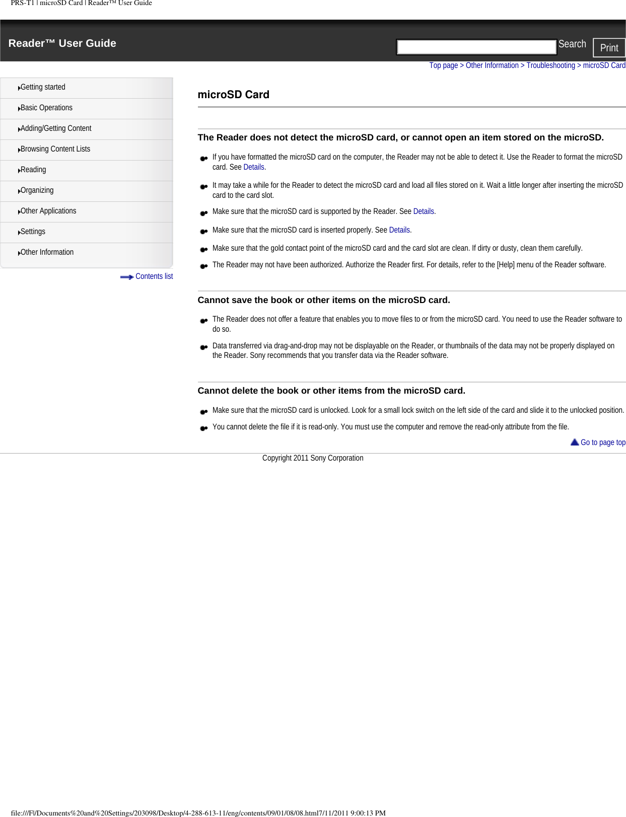 PRS-T1 | microSD Card | Reader&trade; User GuideReader&trade; User Guide PrintSearch  Getting startedBasic OperationsAdding/Getting ContentBrowsing Content ListsReadingOrganizingOther ApplicationsSettingsOther Information Contents listTop page > Other Information > Troubleshooting > microSD CardmicroSD CardThe Reader does not detect the microSD card, or cannot open an item stored on the microSD.●     If you have formatted the microSD card on the computer, the Reader may not be able to detect it. Use the Reader to format the microSD card. See Details.●     It may take a while for the Reader to detect the microSD card and load all files stored on it. Wait a little longer after inserting the microSD card to the card slot.●     Make sure that the microSD card is supported by the Reader. See Details.●     Make sure that the microSD card is inserted properly. See Details.●     Make sure that the gold contact point of the microSD card and the card slot are clean. If dirty or dusty, clean them carefully.●     The Reader may not have been authorized. Authorize the Reader first. For details, refer to the [Help] menu of the Reader software.Cannot save the book or other items on the microSD card.●     The Reader does not offer a feature that enables you to move files to or from the microSD card. You need to use the Reader software to do so.●     Data transferred via drag-and-drop may not be displayable on the Reader, or thumbnails of the data may not be properly displayed on the Reader. Sony recommends that you transfer data via the Reader software.Cannot delete the book or other items from the microSD card.●     Make sure that the microSD card is unlocked. Look for a small lock switch on the left side of the card and slide it to the unlocked position.●     You cannot delete the file if it is read-only. You must use the computer and remove the read-only attribute from the file. Go to page topCopyright 2011 Sony Corporationfile:///F|/Documents%20and%20Settings/203098/Desktop/4-288-613-11/eng/contents/09/01/08/08.html7/11/2011 9:00:13 PM