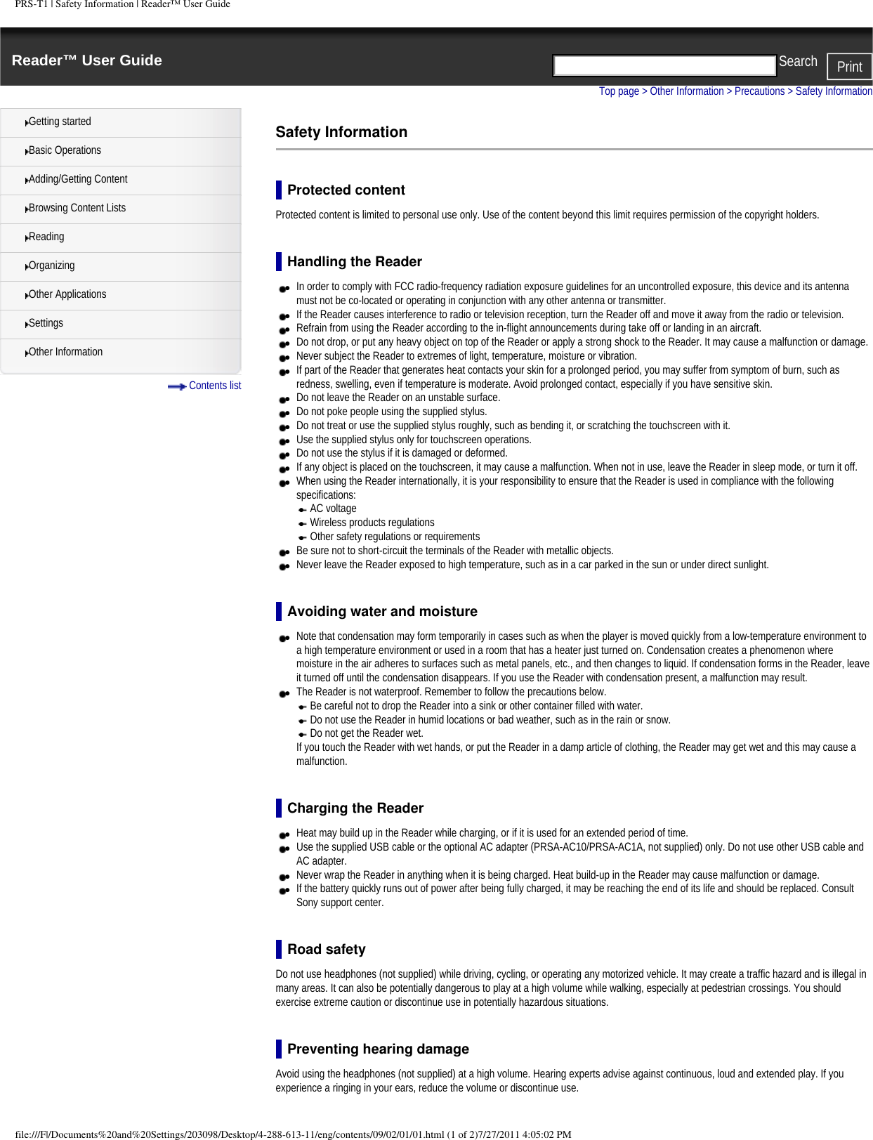 PRS-T1 | Safety Information | Reader&trade; User GuideReader&trade; User Guide PrintSearch  Getting startedBasic OperationsAdding/Getting ContentBrowsing Content ListsReadingOrganizingOther ApplicationsSettingsOther Information Contents listTop page > Other Information > Precautions > Safety InformationSafety InformationProtected contentProtected content is limited to personal use only. Use of the content beyond this limit requires permission of the copyright holders. Handling the Reader●     In order to comply with FCC radio-frequency radiation exposure guidelines for an uncontrolled exposure, this device and its antenna must not be co-located or operating in conjunction with any other antenna or transmitter.●     If the Reader causes interference to radio or television reception, turn the Reader off and move it away from the radio or television.●     Refrain from using the Reader according to the in-flight announcements during take off or landing in an aircraft.●     Do not drop, or put any heavy object on top of the Reader or apply a strong shock to the Reader. It may cause a malfunction or damage. ●     Never subject the Reader to extremes of light, temperature, moisture or vibration.●     If part of the Reader that generates heat contacts your skin for a prolonged period, you may suffer from symptom of burn, such as redness, swelling, even if temperature is moderate. Avoid prolonged contact, especially if you have sensitive skin.●     Do not leave the Reader on an unstable surface. ●     Do not poke people using the supplied stylus. ●     Do not treat or use the supplied stylus roughly, such as bending it, or scratching the touchscreen with it. ●     Use the supplied stylus only for touchscreen operations. ●     Do not use the stylus if it is damaged or deformed. ●     If any object is placed on the touchscreen, it may cause a malfunction. When not in use, leave the Reader in sleep mode, or turn it off.●     When using the Reader internationally, it is your responsibility to ensure that the Reader is used in compliance with the following specifications: ●     AC voltage ●     Wireless products regulations ●     Other safety regulations or requirements●     Be sure not to short-circuit the terminals of the Reader with metallic objects.●     Never leave the Reader exposed to high temperature, such as in a car parked in the sun or under direct sunlight.Avoiding water and moisture●     Note that condensation may form temporarily in cases such as when the player is moved quickly from a low-temperature environment to a high temperature environment or used in a room that has a heater just turned on. Condensation creates a phenomenon where moisture in the air adheres to surfaces such as metal panels, etc., and then changes to liquid. If condensation forms in the Reader, leave it turned off until the condensation disappears. If you use the Reader with condensation present, a malfunction may result.●     The Reader is not waterproof. Remember to follow the precautions below.●     Be careful not to drop the Reader into a sink or other container filled with water.●     Do not use the Reader in humid locations or bad weather, such as in the rain or snow.●     Do not get the Reader wet.If you touch the Reader with wet hands, or put the Reader in a damp article of clothing, the Reader may get wet and this may cause a malfunction.Charging the Reader●     Heat may build up in the Reader while charging, or if it is used for an extended period of time.●     Use the supplied USB cable or the optional AC adapter (PRSA-AC10/PRSA-AC1A, not supplied) only. Do not use other USB cable and AC adapter.●     Never wrap the Reader in anything when it is being charged. Heat build-up in the Reader may cause malfunction or damage.●     If the battery quickly runs out of power after being fully charged, it may be reaching the end of its life and should be replaced. Consult Sony support center.Road safetyDo not use headphones (not supplied) while driving, cycling, or operating any motorized vehicle. It may create a traffic hazard and is illegal in many areas. It can also be potentially dangerous to play at a high volume while walking, especially at pedestrian crossings. You should exercise extreme caution or discontinue use in potentially hazardous situations.Preventing hearing damageAvoid using the headphones (not supplied) at a high volume. Hearing experts advise against continuous, loud and extended play. If you experience a ringing in your ears, reduce the volume or discontinue use.file:///F|/Documents%20and%20Settings/203098/Desktop/4-288-613-11/eng/contents/09/02/01/01.html (1 of 2)7/27/2011 4:05:02 PM