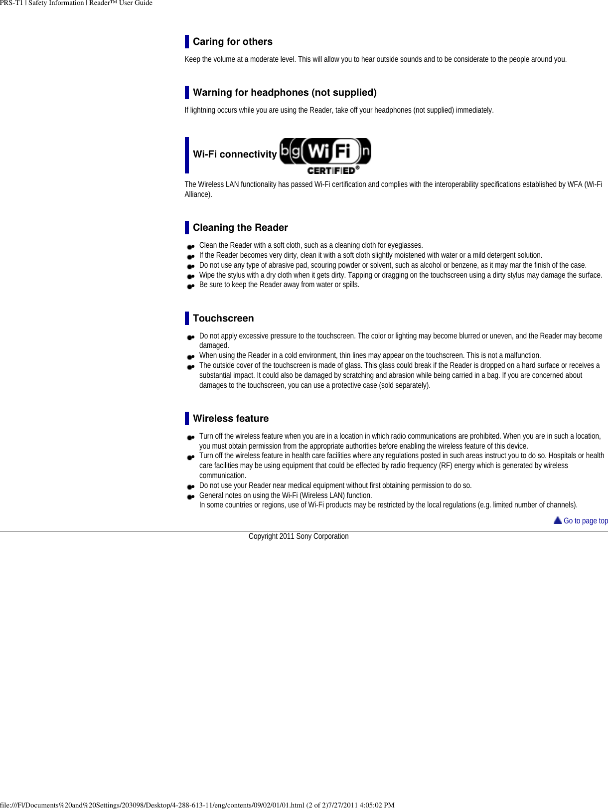 PRS-T1 | Safety Information | Reader&trade; User GuideCaring for othersKeep the volume at a moderate level. This will allow you to hear outside sounds and to be considerate to the people around you.Warning for headphones (not supplied)If lightning occurs while you are using the Reader, take off your headphones (not supplied) immediately.Wi-Fi connectivity The Wireless LAN functionality has passed Wi-Fi certification and complies with the interoperability specifications established by WFA (Wi-Fi Alliance).Cleaning the Reader●     Clean the Reader with a soft cloth, such as a cleaning cloth for eyeglasses. ●     If the Reader becomes very dirty, clean it with a soft cloth slightly moistened with water or a mild detergent solution. ●     Do not use any type of abrasive pad, scouring powder or solvent, such as alcohol or benzene, as it may mar the finish of the case. ●     Wipe the stylus with a dry cloth when it gets dirty. Tapping or dragging on the touchscreen using a dirty stylus may damage the surface. ●     Be sure to keep the Reader away from water or spills.Touchscreen●     Do not apply excessive pressure to the touchscreen. The color or lighting may become blurred or uneven, and the Reader may become damaged.●     When using the Reader in a cold environment, thin lines may appear on the touchscreen. This is not a malfunction.●     The outside cover of the touchscreen is made of glass. This glass could break if the Reader is dropped on a hard surface or receives a substantial impact. It could also be damaged by scratching and abrasion while being carried in a bag. If you are concerned about damages to the touchscreen, you can use a protective case (sold separately).Wireless feature●     Turn off the wireless feature when you are in a location in which radio communications are prohibited. When you are in such a location, you must obtain permission from the appropriate authorities before enabling the wireless feature of this device.●     Turn off the wireless feature in health care facilities where any regulations posted in such areas instruct you to do so. Hospitals or health care facilities may be using equipment that could be effected by radio frequency (RF) energy which is generated by wireless communication.●     Do not use your Reader near medical equipment without first obtaining permission to do so.●     General notes on using the Wi-Fi (Wireless LAN) function.In some countries or regions, use of Wi-Fi products may be restricted by the local regulations (e.g. limited number of channels). Go to page topCopyright 2011 Sony Corporationfile:///F|/Documents%20and%20Settings/203098/Desktop/4-288-613-11/eng/contents/09/02/01/01.html (2 of 2)7/27/2011 4:05:02 PM
