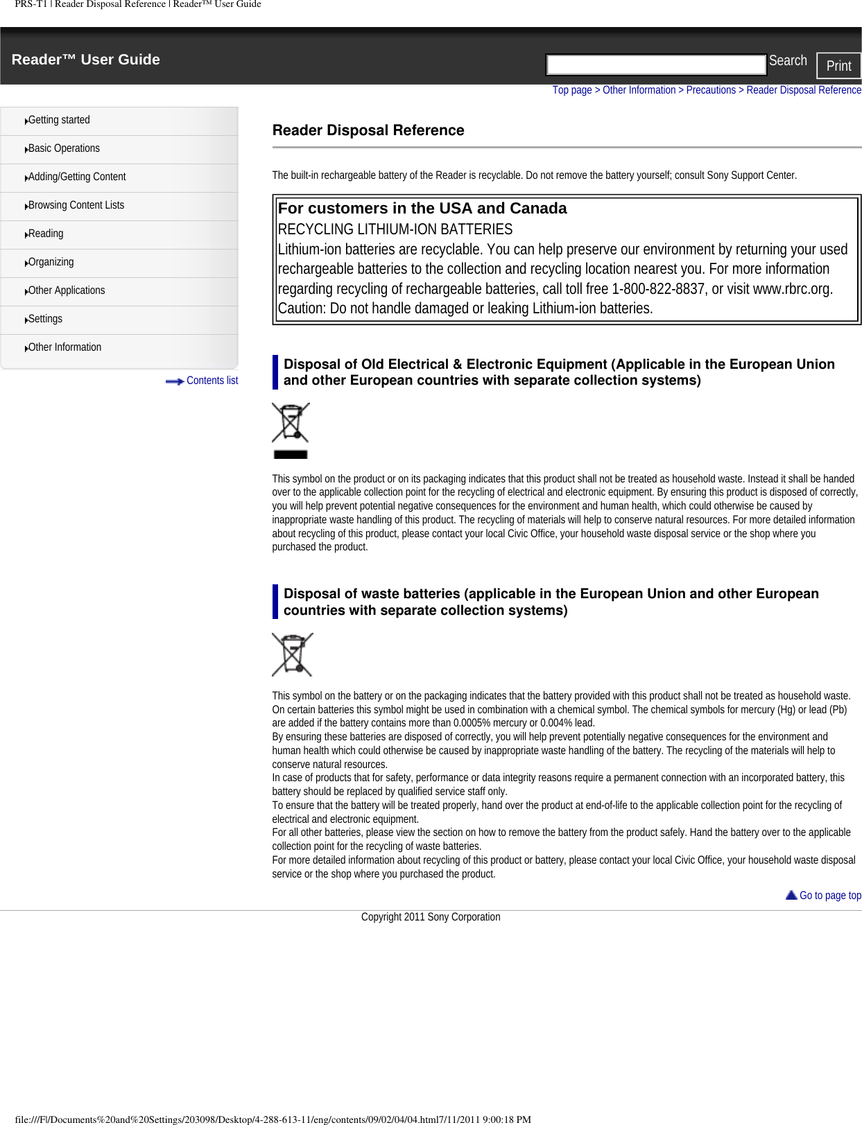 PRS-T1 | Reader Disposal Reference | Reader&trade; User GuideReader&trade; User Guide PrintSearch  Getting startedBasic OperationsAdding/Getting ContentBrowsing Content ListsReadingOrganizingOther ApplicationsSettingsOther Information Contents listTop page > Other Information > Precautions > Reader Disposal ReferenceReader Disposal ReferenceThe built-in rechargeable battery of the Reader is recyclable. Do not remove the battery yourself; consult Sony Support Center. For customers in the USA and Canada RECYCLING LITHIUM-ION BATTERIESLithium-ion batteries are recyclable. You can help preserve our environment by returning your used rechargeable batteries to the collection and recycling location nearest you. For more information regarding recycling of rechargeable batteries, call toll free 1-800-822-8837, or visit www.rbrc.org. Caution: Do not handle damaged or leaking Lithium-ion batteries. Disposal of Old Electrical &amp; Electronic Equipment (Applicable in the European Union and other European countries with separate collection systems)This symbol on the product or on its packaging indicates that this product shall not be treated as household waste. Instead it shall be handed over to the applicable collection point for the recycling of electrical and electronic equipment. By ensuring this product is disposed of correctly, you will help prevent potential negative consequences for the environment and human health, which could otherwise be caused by inappropriate waste handling of this product. The recycling of materials will help to conserve natural resources. For more detailed information about recycling of this product, please contact your local Civic Office, your household waste disposal service or the shop where you purchased the product.Disposal of waste batteries (applicable in the European Union and other European countries with separate collection systems)This symbol on the battery or on the packaging indicates that the battery provided with this product shall not be treated as household waste.On certain batteries this symbol might be used in combination with a chemical symbol. The chemical symbols for mercury (Hg) or lead (Pb) are added if the battery contains more than 0.0005% mercury or 0.004% lead.By ensuring these batteries are disposed of correctly, you will help prevent potentially negative consequences for the environment and human health which could otherwise be caused by inappropriate waste handling of the battery. The recycling of the materials will help to conserve natural resources.In case of products that for safety, performance or data integrity reasons require a permanent connection with an incorporated battery, this battery should be replaced by qualified service staff only.To ensure that the battery will be treated properly, hand over the product at end-of-life to the applicable collection point for the recycling of electrical and electronic equipment.For all other batteries, please view the section on how to remove the battery from the product safely. Hand the battery over to the applicable collection point for the recycling of waste batteries.For more detailed information about recycling of this product or battery, please contact your local Civic Office, your household waste disposal service or the shop where you purchased the product. Go to page topCopyright 2011 Sony Corporationfile:///F|/Documents%20and%20Settings/203098/Desktop/4-288-613-11/eng/contents/09/02/04/04.html7/11/2011 9:00:18 PM