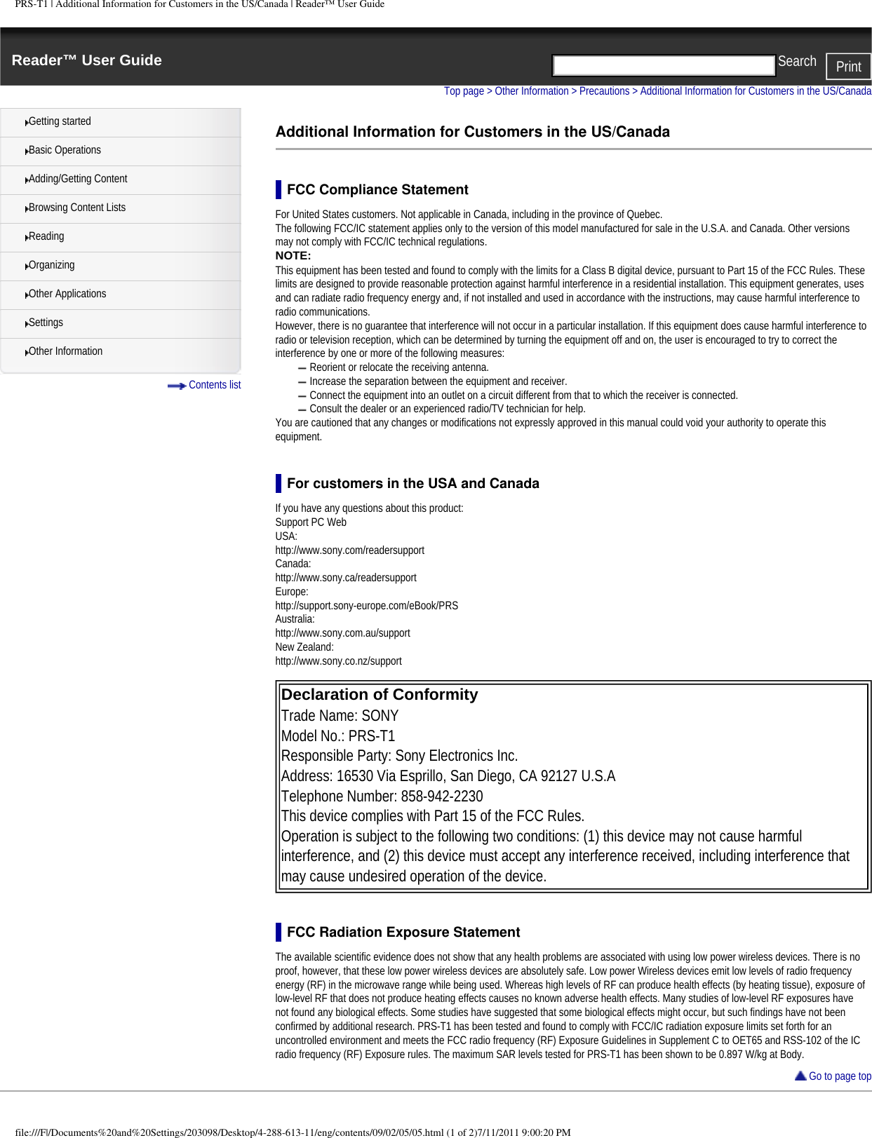 PRS-T1 | Additional Information for Customers in the US/Canada | Reader&trade; User GuideReader&trade; User Guide PrintSearch  Getting startedBasic OperationsAdding/Getting ContentBrowsing Content ListsReadingOrganizingOther ApplicationsSettingsOther Information Contents listTop page > Other Information > Precautions > Additional Information for Customers in the US/CanadaAdditional Information for Customers in the US/CanadaFCC Compliance StatementFor United States customers. Not applicable in Canada, including in the province of Quebec.The following FCC/IC statement applies only to the version of this model manufactured for sale in the U.S.A. and Canada. Other versions may not comply with FCC/IC technical regulations.NOTE: This equipment has been tested and found to comply with the limits for a Class B digital device, pursuant to Part 15 of the FCC Rules. These limits are designed to provide reasonable protection against harmful interference in a residential installation. This equipment generates, uses and can radiate radio frequency energy and, if not installed and used in accordance with the instructions, may cause harmful interference to radio communications.However, there is no guarantee that interference will not occur in a particular installation. If this equipment does cause harmful interference to radio or television reception, which can be determined by turning the equipment off and on, the user is encouraged to try to correct the interference by one or more of the following measures:Reorient or relocate the receiving antenna.Increase the separation between the equipment and receiver.Connect the equipment into an outlet on a circuit different from that to which the receiver is connected.Consult the dealer or an experienced radio/TV technician for help.You are cautioned that any changes or modifications not expressly approved in this manual could void your authority to operate this equipment.For customers in the USA and CanadaIf you have any questions about this product:Support PC WebUSA:http://www.sony.com/readersupportCanada:http://www.sony.ca/readersupportEurope:http://support.sony-europe.com/eBook/PRSAustralia:http://www.sony.com.au/supportNew Zealand:http://www.sony.co.nz/support Declaration of Conformity Trade Name: SONYModel No.: PRS-T1Responsible Party: Sony Electronics Inc.Address: 16530 Via Esprillo, San Diego, CA 92127 U.S.ATelephone Number: 858-942-2230This device complies with Part 15 of the FCC Rules.Operation is subject to the following two conditions: (1) this device may not cause harmful interference, and (2) this device must accept any interference received, including interference that may cause undesired operation of the device. FCC Radiation Exposure StatementThe available scientific evidence does not show that any health problems are associated with using low power wireless devices. There is no proof, however, that these low power wireless devices are absolutely safe. Low power Wireless devices emit low levels of radio frequency energy (RF) in the microwave range while being used. Whereas high levels of RF can produce health effects (by heating tissue), exposure of low-level RF that does not produce heating effects causes no known adverse health effects. Many studies of low-level RF exposures have not found any biological effects. Some studies have suggested that some biological effects might occur, but such findings have not been confirmed by additional research. PRS-T1 has been tested and found to comply with FCC/IC radiation exposure limits set forth for an uncontrolled environment and meets the FCC radio frequency (RF) Exposure Guidelines in Supplement C to OET65 and RSS-102 of the IC radio frequency (RF) Exposure rules. The maximum SAR levels tested for PRS-T1 has been shown to be 0.897 W/kg at Body. Go to page topfile:///F|/Documents%20and%20Settings/203098/Desktop/4-288-613-11/eng/contents/09/02/05/05.html (1 of 2)7/11/2011 9:00:20 PM