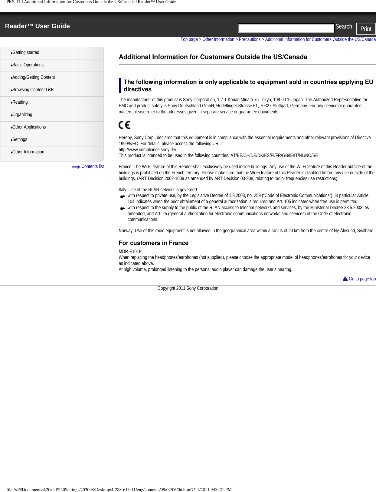 PRS-T1 | Additional Information for Customers Outside the US/Canada | Reader&trade; User GuideReader&trade; User Guide PrintSearch  Getting startedBasic OperationsAdding/Getting ContentBrowsing Content ListsReadingOrganizingOther ApplicationsSettingsOther Information Contents listTop page > Other Information > Precautions > Additional Information for Customers Outside the US/CanadaAdditional Information for Customers Outside the US/CanadaThe following information is only applicable to equipment sold in countries applying EU directivesThe manufacturer of this product is Sony Corporation, 1-7-1 Konan Minato-ku Tokyo, 108-0075 Japan. The Authorized Representative for EMC and product safety is Sony Deutschland GmbH, Hedelfinger Strasse 61, 70327 Stuttgart, Germany. For any service or guarantee matters please refer to the addresses given in separate service or guarantee documents.Hereby, Sony Corp., declares that this equipment is in compliance with the essential requirements and other relevant provisions of Directive 1999/5/EC. For details, please access the following URL: http://www.compliance.sony.de/This product is intended to be used in the following countries. AT/BE/CH/DE/DK/ES/FI/FR/GB/IE/IT/NL/NO/SE France: The Wi-Fi feature of this Reader shall exclusively be used inside buildings. Any use of the Wi-Fi feature of this Reader outside of the buildings is prohibited on the French territory. Please make sure that the Wi-Fi feature of this Reader is disabled before any use outside of the buildings. (ART Decision 2002-1009 as amended by ART Decision 03-908, relating to radio- frequencies use restrictions). Italy: Use of the RLAN network is governed:●     with respect to private use, by the Legislative Decree of 1.8.2003, no. 259 (&ldquo;Code of Electronic Communications&rdquo;). In particular Article 104 indicates when the prior obtainment of a general authorization is required and Art. 105 indicates when free use is permitted;●     with respect to the supply to the public of the RLAN access to telecom networks and services, by the Ministerial Decree 28.5.2003, as amended, and Art. 25 (general authorization for electronic communications networks and services) of the Code of electronic communications. Norway: Use of this radio equipment is not allowed in the geographical area within a radius of 20 km from the centre of Ny-&Aring;lesund, Svalbard.For customers in FranceMDR-E10LPWhen replacing the headphones/earphones (not supplied), please choose the appropriate model of headphones/earphones for your device as indicated above.At high volume, prolonged listening to the personal audio player can damage the user&rsquo;s hearing. Go to page topCopyright 2011 Sony Corporationfile:///F|/Documents%20and%20Settings/203098/Desktop/4-288-613-11/eng/contents/09/02/06/06.html7/11/2011 9:00:21 PM