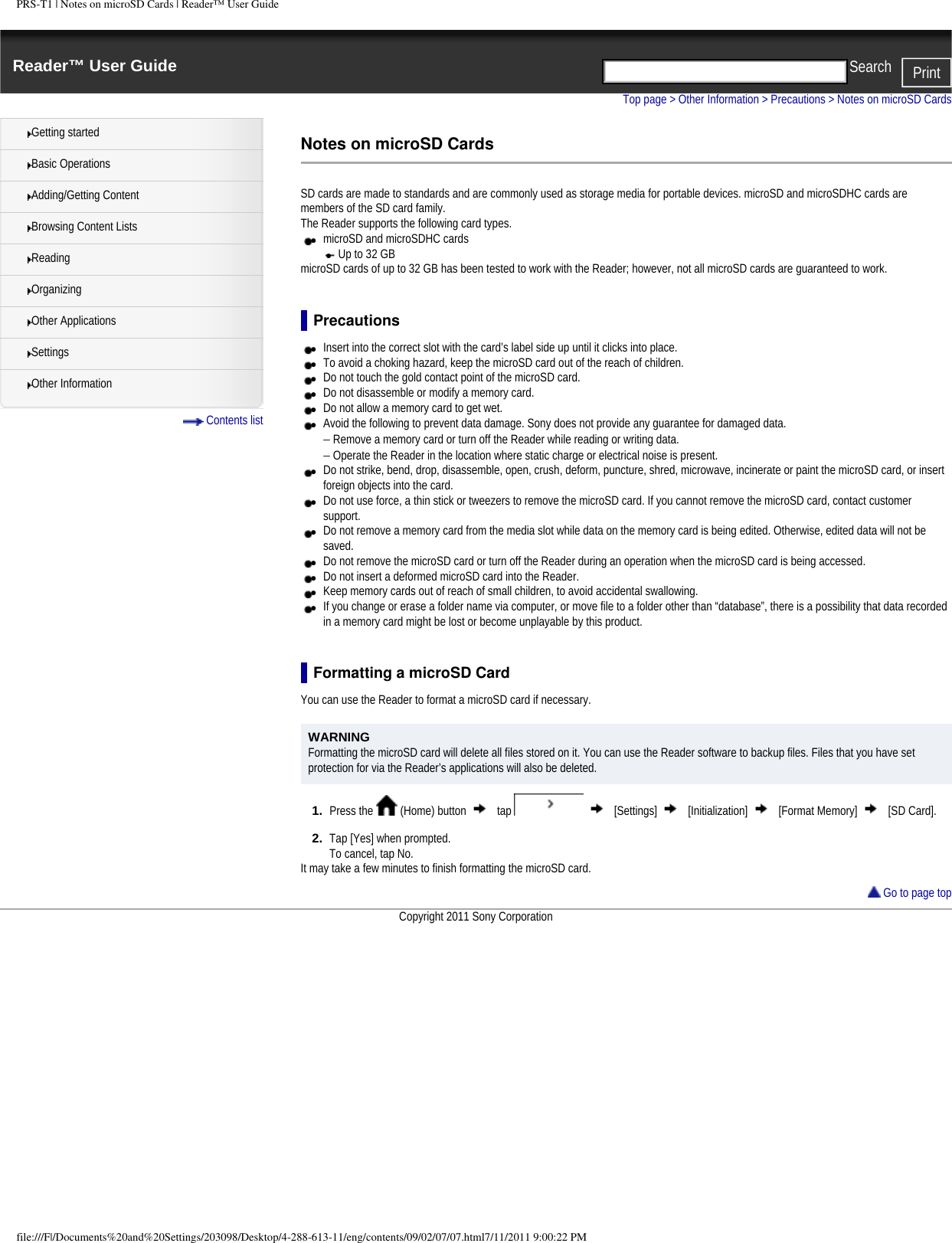PRS-T1 | Notes on microSD Cards | Reader&trade; User GuideReader&trade; User Guide PrintSearch  Getting startedBasic OperationsAdding/Getting ContentBrowsing Content ListsReadingOrganizingOther ApplicationsSettingsOther Information Contents listTop page > Other Information > Precautions > Notes on microSD CardsNotes on microSD CardsSD cards are made to standards and are commonly used as storage media for portable devices. microSD and microSDHC cards are members of the SD card family.The Reader supports the following card types. ●     microSD and microSDHC cards●     Up to 32 GBmicroSD cards of up to 32 GB has been tested to work with the Reader; however, not all microSD cards are guaranteed to work.Precautions●     Insert into the correct slot with the card&rsquo;s label side up until it clicks into place.●     To avoid a choking hazard, keep the microSD card out of the reach of children.●     Do not touch the gold contact point of the microSD card.●     Do not disassemble or modify a memory card.●     Do not allow a memory card to get wet.●     Avoid the following to prevent data damage. Sony does not provide any guarantee for damaged data.&minus; Remove a memory card or turn off the Reader while reading or writing data.&minus; Operate the Reader in the location where static charge or electrical noise is present.●     Do not strike, bend, drop, disassemble, open, crush, deform, puncture, shred, microwave, incinerate or paint the microSD card, or insert foreign objects into the card.●     Do not use force, a thin stick or tweezers to remove the microSD card. If you cannot remove the microSD card, contact customer support.●     Do not remove a memory card from the media slot while data on the memory card is being edited. Otherwise, edited data will not be saved.●     Do not remove the microSD card or turn off the Reader during an operation when the microSD card is being accessed. ●     Do not insert a deformed microSD card into the Reader.●     Keep memory cards out of reach of small children, to avoid accidental swallowing.●     If you change or erase a folder name via computer, or move file to a folder other than &ldquo;database&rdquo;, there is a possibility that data recorded in a memory card might be lost or become unplayable by this product.Formatting a microSD CardYou can use the Reader to format a microSD card if necessary. WARNINGFormatting the microSD card will delete all files stored on it. You can use the Reader software to backup files. Files that you have set protection for via the Reader&rsquo;s applications will also be deleted.1.  Press the   (Home) button   tap     [Settings]   [Initialization]   [Format Memory]   [SD Card].2.  Tap [Yes] when prompted.To cancel, tap No.It may take a few minutes to finish formatting the microSD card.  Go to page topCopyright 2011 Sony Corporationfile:///F|/Documents%20and%20Settings/203098/Desktop/4-288-613-11/eng/contents/09/02/07/07.html7/11/2011 9:00:22 PM