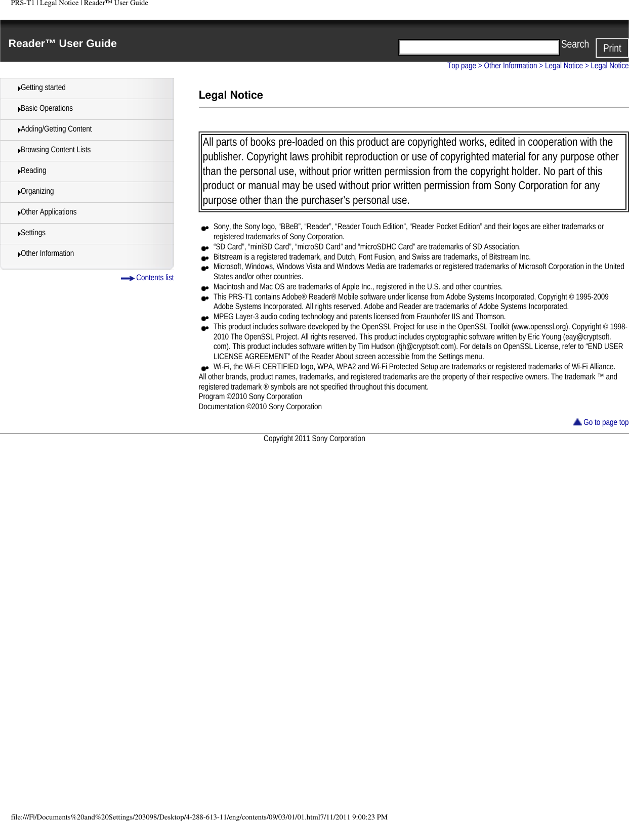 PRS-T1 | Legal Notice | Reader&trade; User GuideReader&trade; User Guide PrintSearch  Getting startedBasic OperationsAdding/Getting ContentBrowsing Content ListsReadingOrganizingOther ApplicationsSettingsOther Information Contents listTop page > Other Information > Legal Notice > Legal NoticeLegal Notice All parts of books pre-loaded on this product are copyrighted works, edited in cooperation with the publisher. Copyright laws prohibit reproduction or use of copyrighted material for any purpose other than the personal use, without prior written permission from the copyright holder. No part of this product or manual may be used without prior written permission from Sony Corporation for any purpose other than the purchaser&rsquo;s personal use. ●     Sony, the Sony logo, &ldquo;BBeB&rdquo;, &ldquo;Reader&rdquo;, &ldquo;Reader Touch Edition&rdquo;, &ldquo;Reader Pocket Edition&rdquo; and their logos are either trademarks or registered trademarks of Sony Corporation.●     &ldquo;SD Card&rdquo;, &ldquo;miniSD Card&rdquo;, &ldquo;microSD Card&rdquo; and &ldquo;microSDHC Card&rdquo; are trademarks of SD Association.●     Bitstream is a registered trademark, and Dutch, Font Fusion, and Swiss are trademarks, of Bitstream Inc.●     Microsoft, Windows, Windows Vista and Windows Media are trademarks or registered trademarks of Microsoft Corporation in the United States and/or other countries.●     Macintosh and Mac OS are trademarks of Apple Inc., registered in the U.S. and other countries.●     This PRS-T1 contains Adobe&reg; Reader&reg; Mobile software under license from Adobe Systems Incorporated, Copyright &copy; 1995-2009 Adobe Systems Incorporated. All rights reserved. Adobe and Reader are trademarks of Adobe Systems Incorporated.●     MPEG Layer-3 audio coding technology and patents licensed from Fraunhofer IIS and Thomson.●     This product includes software developed by the OpenSSL Project for use in the OpenSSL Toolkit (www.openssl.org). Copyright &copy; 1998-2010 The OpenSSL Project. All rights reserved. This product includes cryptographic software written by Eric Young (eay@cryptsoft.com). This product includes software written by Tim Hudson (tjh@cryptsoft.com). For details on OpenSSL License, refer to &ldquo;END USER LICENSE AGREEMENT&rdquo; of the Reader About screen accessible from the Settings menu.●     Wi-Fi, the Wi-Fi CERTIFIED logo, WPA, WPA2 and Wi-Fi Protected Setup are trademarks or registered trademarks of Wi-Fi Alliance.All other brands, product names, trademarks, and registered trademarks are the property of their respective owners. The trademark &trade; and registered trademark &reg; symbols are not specified throughout this document.Program &copy;2010 Sony Corporation Documentation &copy;2010 Sony Corporation Go to page topCopyright 2011 Sony Corporationfile:///F|/Documents%20and%20Settings/203098/Desktop/4-288-613-11/eng/contents/09/03/01/01.html7/11/2011 9:00:23 PM