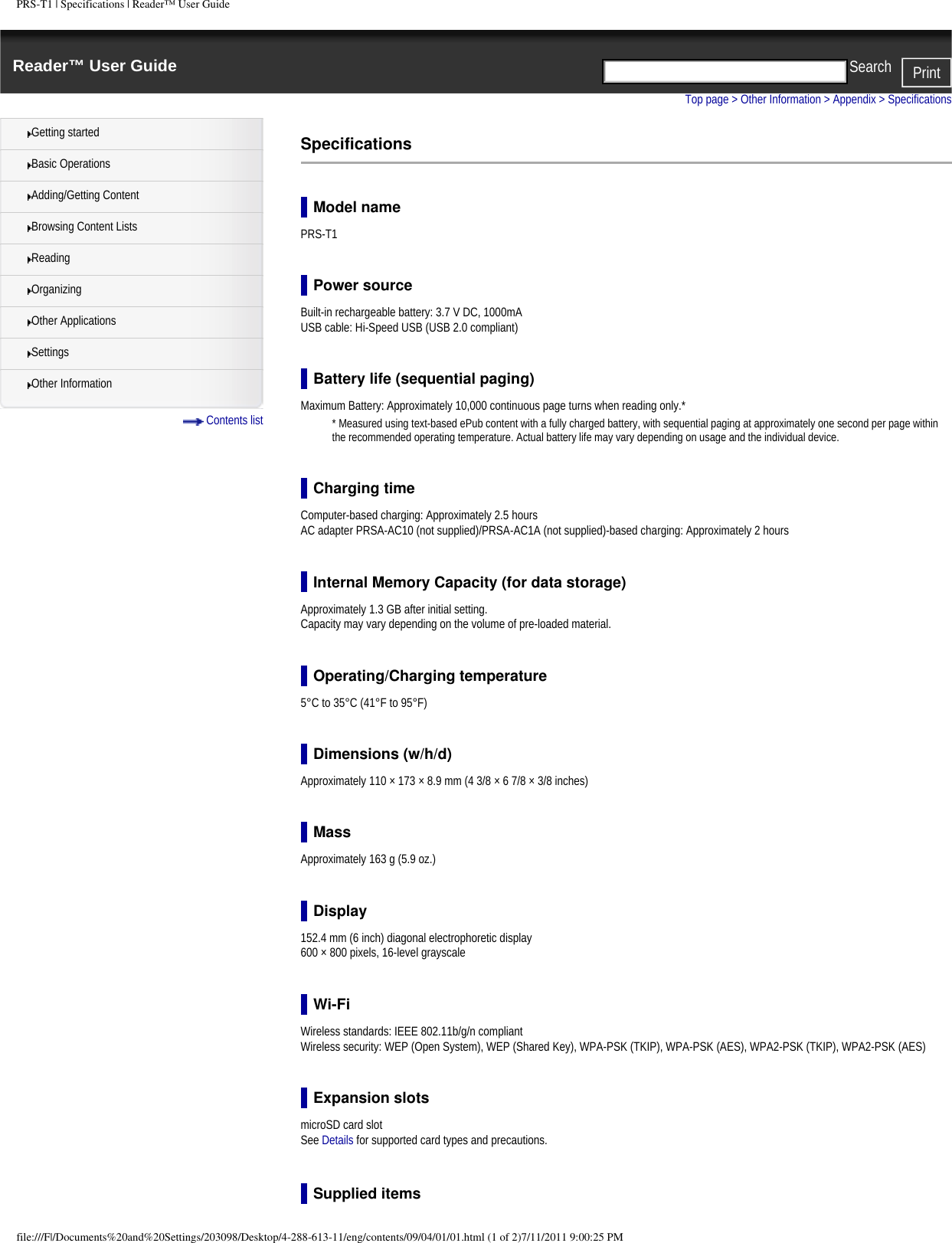 PRS-T1 | Specifications | Reader&trade; User GuideReader&trade; User Guide PrintSearch  Getting startedBasic OperationsAdding/Getting ContentBrowsing Content ListsReadingOrganizingOther ApplicationsSettingsOther Information Contents listTop page > Other Information > Appendix > SpecificationsSpecificationsModel namePRS-T1Power sourceBuilt-in rechargeable battery: 3.7 V DC, 1000mAUSB cable: Hi-Speed USB (USB 2.0 compliant)Battery life (sequential paging)Maximum Battery: Approximately 10,000 continuous page turns when reading only.** Measured using text-based ePub content with a fully charged battery, with sequential paging at approximately one second per page within the recommended operating temperature. Actual battery life may vary depending on usage and the individual device.Charging timeComputer-based charging: Approximately 2.5 hoursAC adapter PRSA-AC10 (not supplied)/PRSA-AC1A (not supplied)-based charging: Approximately 2 hoursInternal Memory Capacity (for data storage)Approximately 1.3 GB after initial setting. Capacity may vary depending on the volume of pre-loaded material.Operating/Charging temperature5&deg;C to 35&deg;C (41&deg;F to 95&deg;F)Dimensions (w/h/d)Approximately 110 &times; 173 &times; 8.9 mm (4 3/8 &times; 6 7/8 &times; 3/8 inches)MassApproximately 163 g (5.9 oz.)Display152.4 mm (6 inch) diagonal electrophoretic display 600 &times; 800 pixels, 16-level grayscaleWi-FiWireless standards: IEEE 802.11b/g/n compliantWireless security: WEP (Open System), WEP (Shared Key), WPA-PSK (TKIP), WPA-PSK (AES), WPA2-PSK (TKIP), WPA2-PSK (AES)Expansion slotsmicroSD card slotSee Details for supported card types and precautions.Supplied itemsfile:///F|/Documents%20and%20Settings/203098/Desktop/4-288-613-11/eng/contents/09/04/01/01.html (1 of 2)7/11/2011 9:00:25 PM