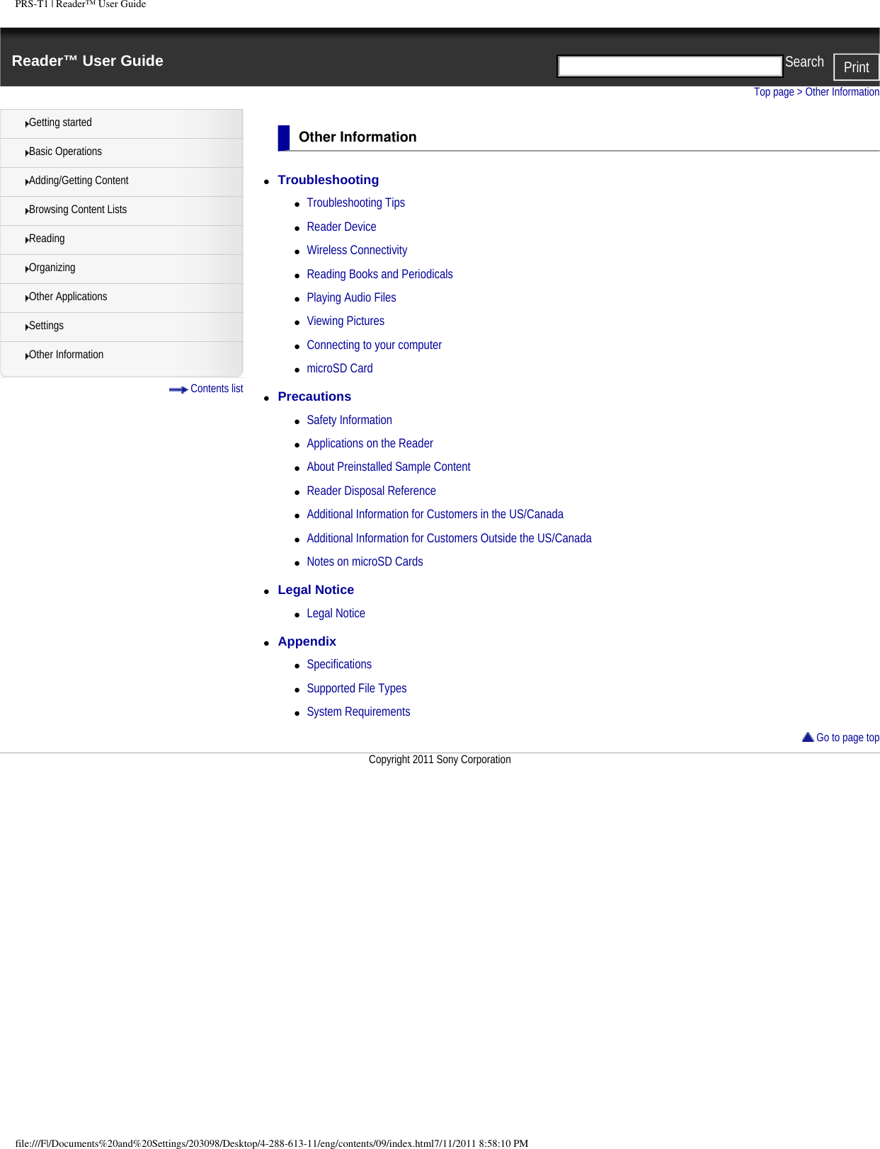 PRS-T1 | Reader&trade; User GuideReader&trade; User Guide PrintSearch  Getting startedBasic OperationsAdding/Getting ContentBrowsing Content ListsReadingOrganizingOther ApplicationsSettingsOther Information Contents listTop page > Other InformationOther Information●     Troubleshooting ●     Troubleshooting Tips●     Reader Device●     Wireless Connectivity●     Reading Books and Periodicals●     Playing Audio Files●     Viewing Pictures●     Connecting to your computer●     microSD Card●     Precautions ●     Safety Information●     Applications on the Reader●     About Preinstalled Sample Content●     Reader Disposal Reference●     Additional Information for Customers in the US/Canada●     Additional Information for Customers Outside the US/Canada●     Notes on microSD Cards●     Legal Notice ●     Legal Notice●     Appendix ●     Specifications●     Supported File Types●     System Requirements Go to page topCopyright 2011 Sony Corporationfile:///F|/Documents%20and%20Settings/203098/Desktop/4-288-613-11/eng/contents/09/index.html7/11/2011 8:58:10 PM